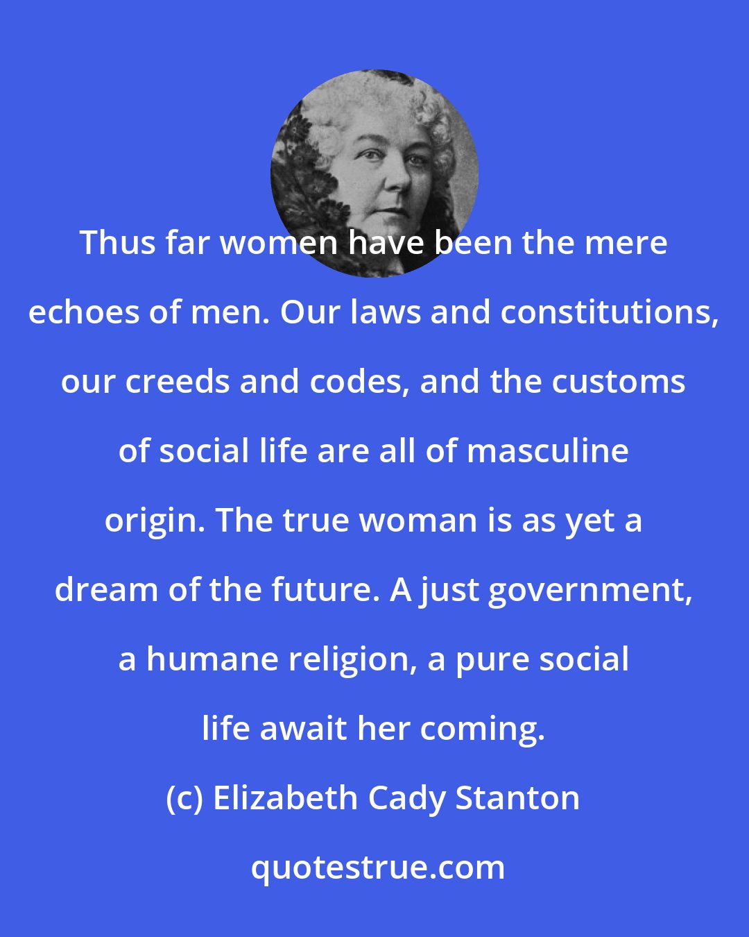 Elizabeth Cady Stanton: Thus far women have been the mere echoes of men. Our laws and constitutions, our creeds and codes, and the customs of social life are all of masculine origin. The true woman is as yet a dream of the future. A just government, a humane religion, a pure social life await her coming.
