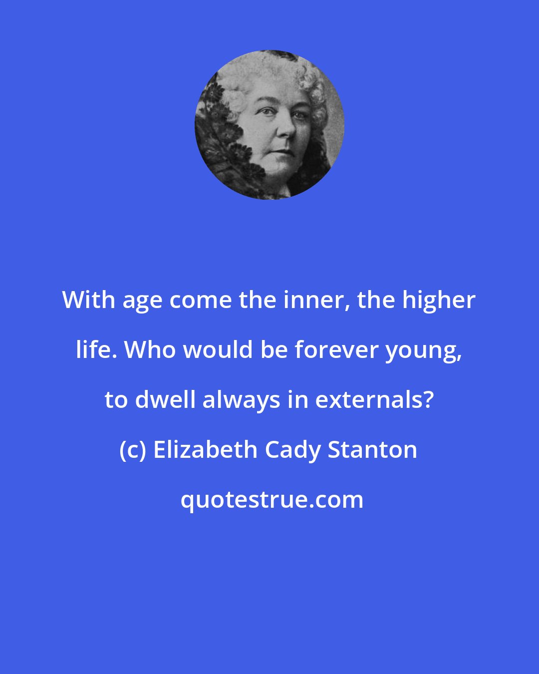Elizabeth Cady Stanton: With age come the inner, the higher life. Who would be forever young, to dwell always in externals?
