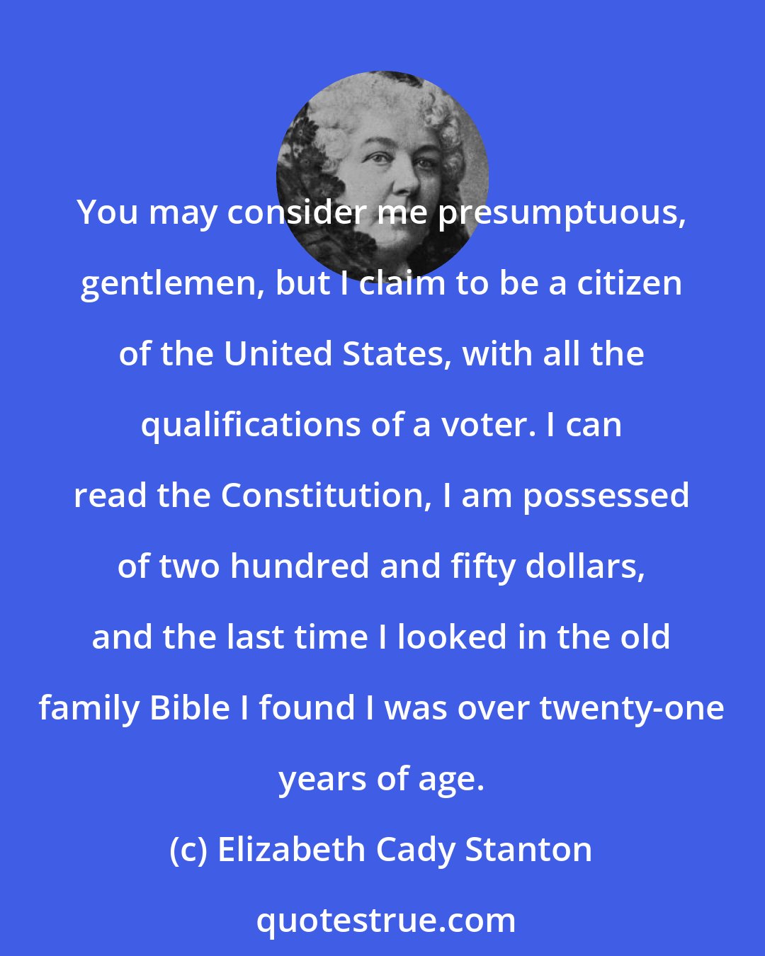 Elizabeth Cady Stanton: You may consider me presumptuous, gentlemen, but I claim to be a citizen of the United States, with all the qualifications of a voter. I can read the Constitution, I am possessed of two hundred and fifty dollars, and the last time I looked in the old family Bible I found I was over twenty-one years of age.