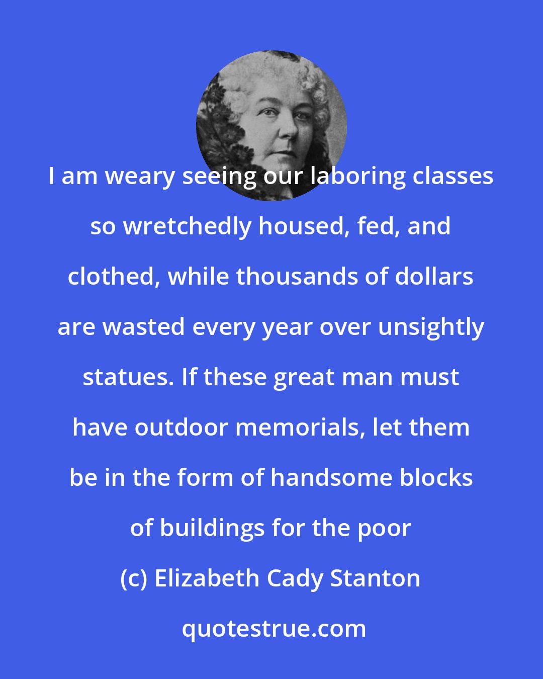 Elizabeth Cady Stanton: I am weary seeing our laboring classes so wretchedly housed, fed, and clothed, while thousands of dollars are wasted every year over unsightly statues. If these great man must have outdoor memorials, let them be in the form of handsome blocks of buildings for the poor