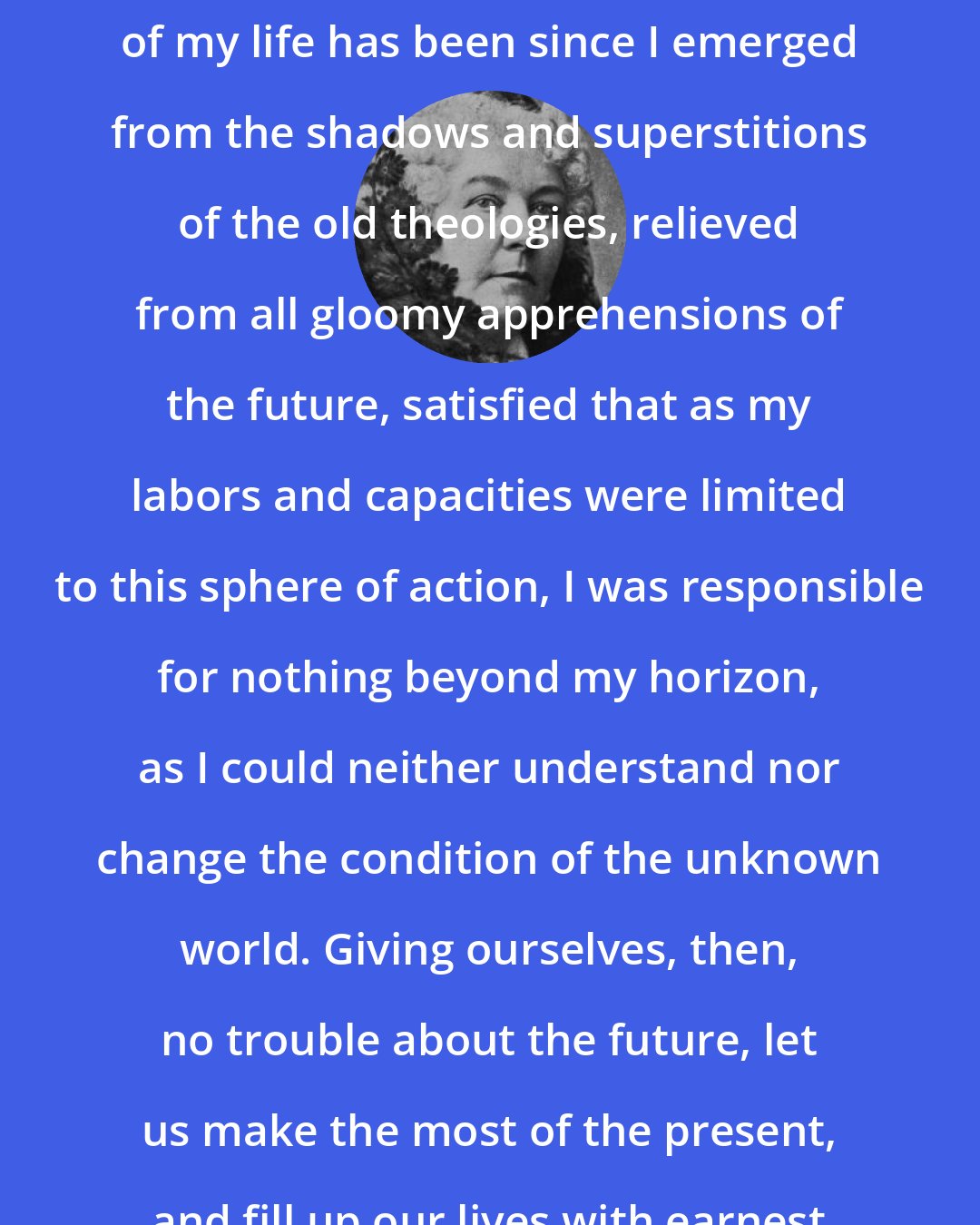 Elizabeth Cady Stanton: I can say that the happiest period of my life has been since I emerged from the shadows and superstitions of the old theologies, relieved from all gloomy apprehensions of the future, satisfied that as my labors and capacities were limited to this sphere of action, I was responsible for nothing beyond my horizon, as I could neither understand nor change the condition of the unknown world. Giving ourselves, then, no trouble about the future, let us make the most of the present, and fill up our lives with earnest work here.