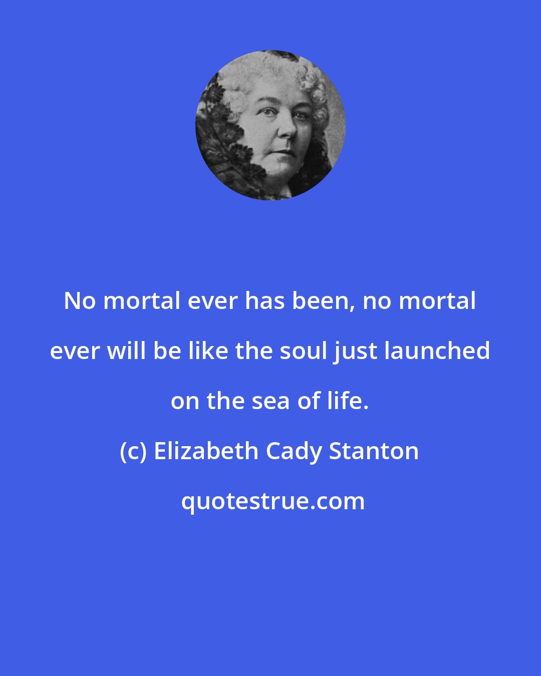Elizabeth Cady Stanton: No mortal ever has been, no mortal ever will be like the soul just launched on the sea of life.