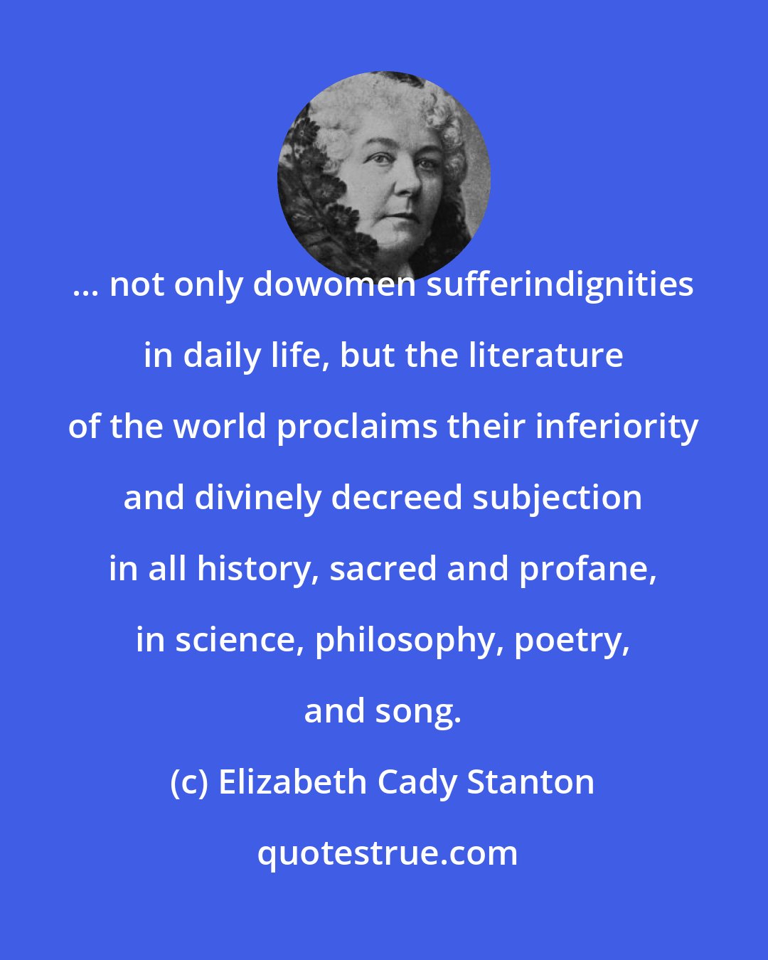 Elizabeth Cady Stanton: ... not only dowomen sufferindignities in daily life, but the literature of the world proclaims their inferiority and divinely decreed subjection in all history, sacred and profane, in science, philosophy, poetry, and song.