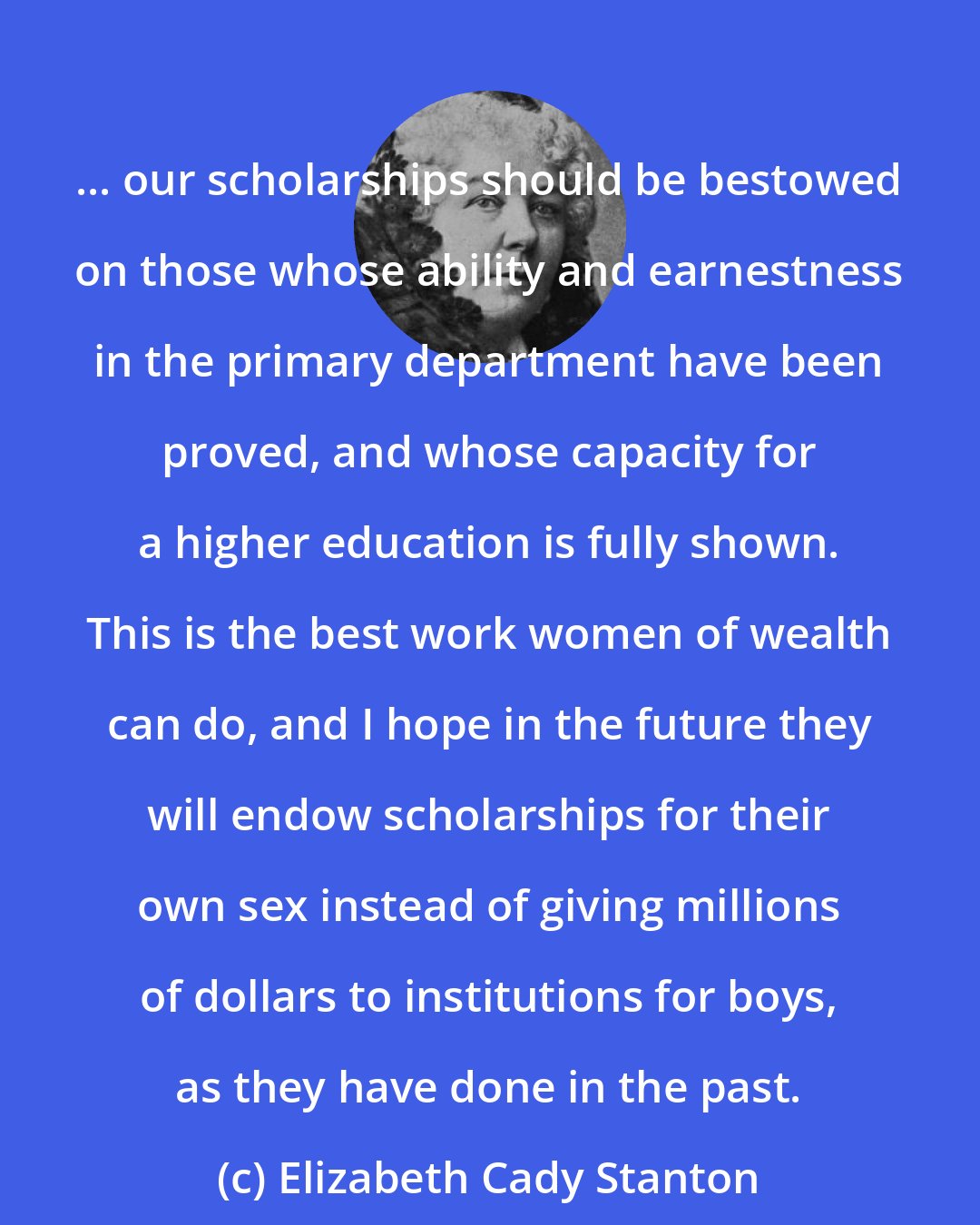 Elizabeth Cady Stanton: ... our scholarships should be bestowed on those whose ability and earnestness in the primary department have been proved, and whose capacity for a higher education is fully shown. This is the best work women of wealth can do, and I hope in the future they will endow scholarships for their own sex instead of giving millions of dollars to institutions for boys, as they have done in the past.