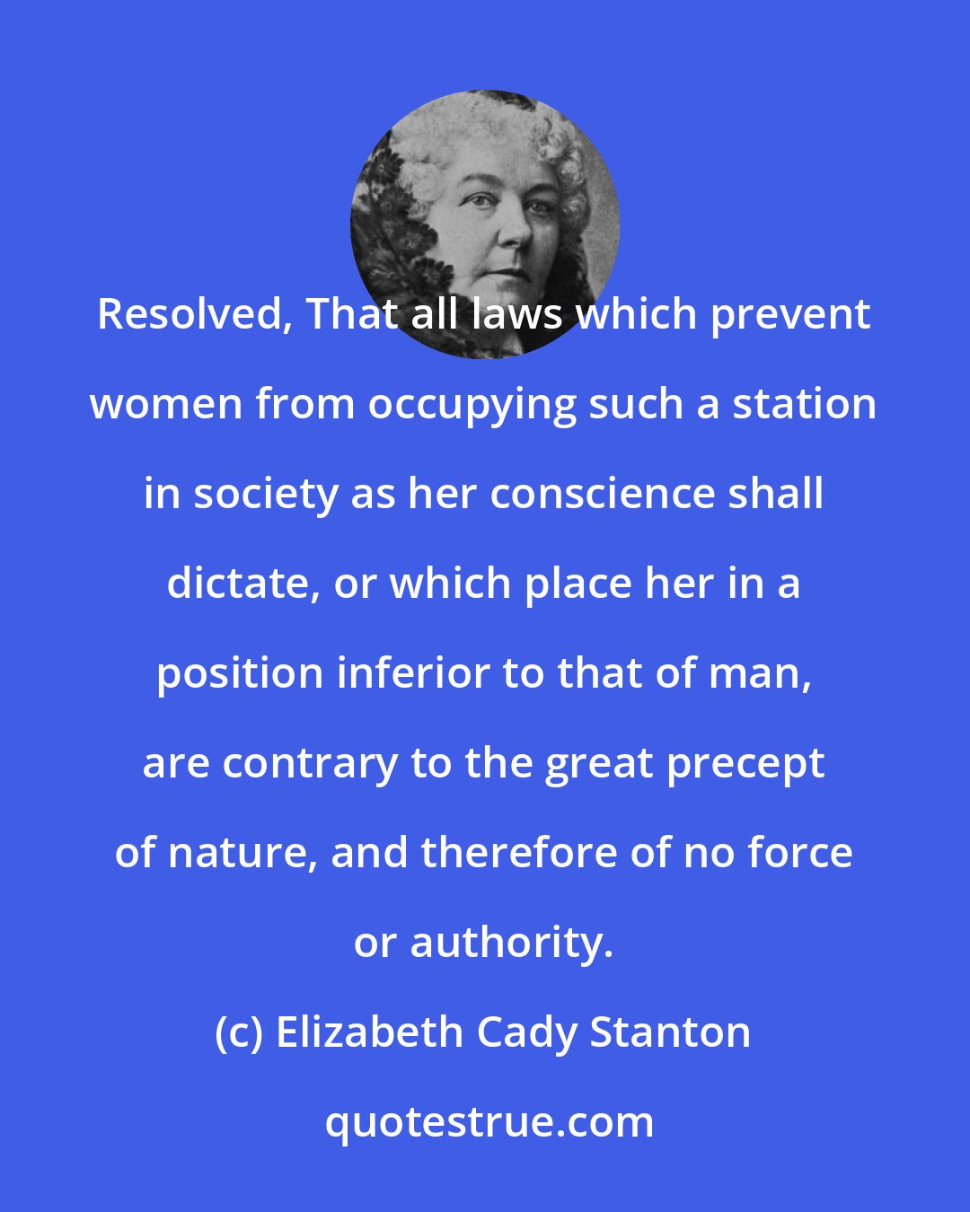Elizabeth Cady Stanton: Resolved, That all laws which prevent women from occupying such a station in society as her conscience shall dictate, or which place her in a position inferior to that of man, are contrary to the great precept of nature, and therefore of no force or authority.