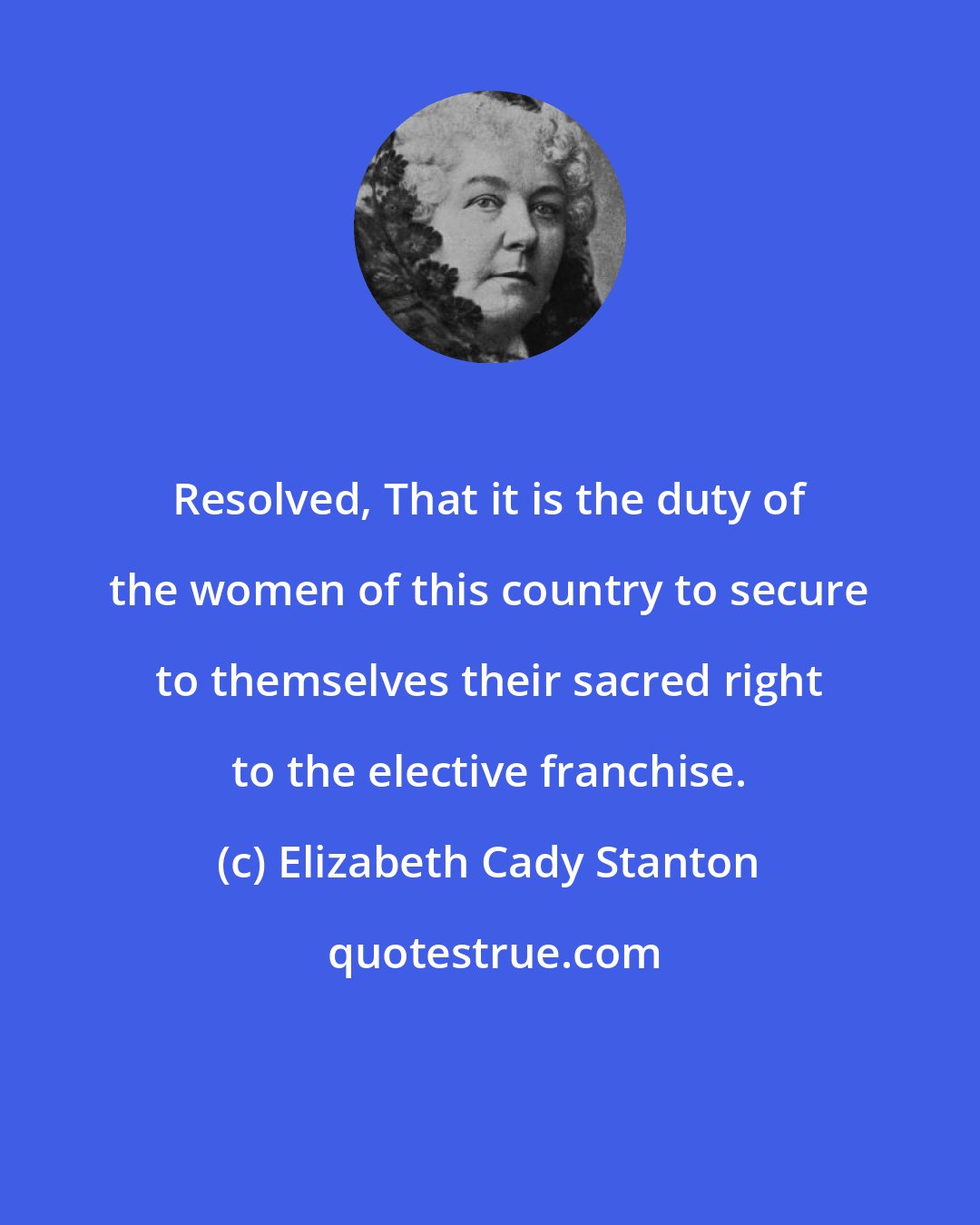 Elizabeth Cady Stanton: Resolved, That it is the duty of the women of this country to secure to themselves their sacred right to the elective franchise.