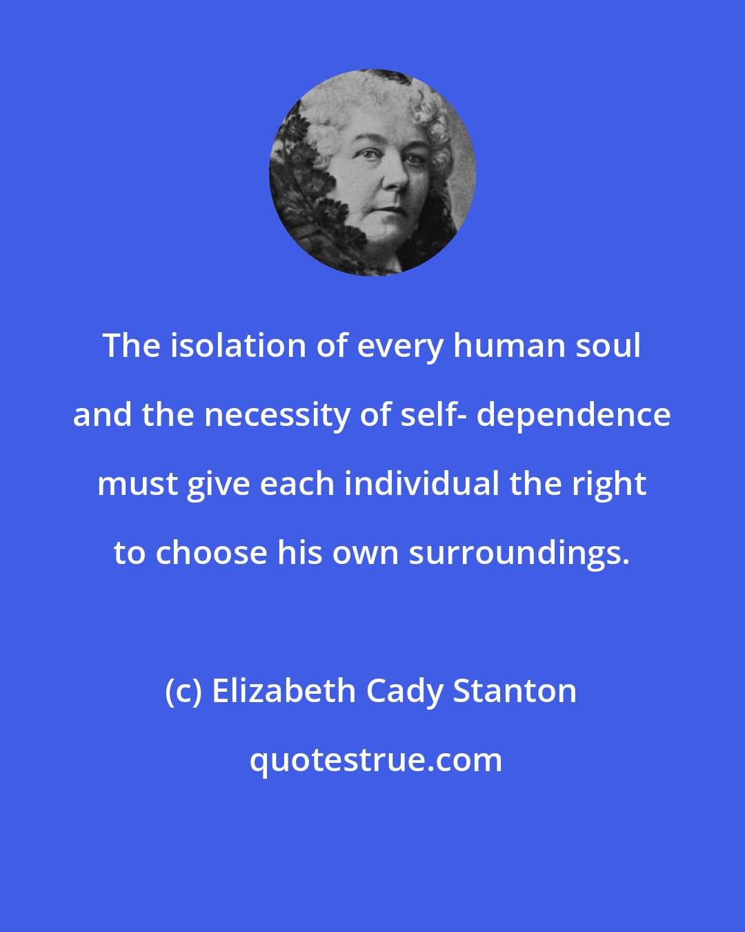 Elizabeth Cady Stanton: The isolation of every human soul and the necessity of self- dependence must give each individual the right to choose his own surroundings.
