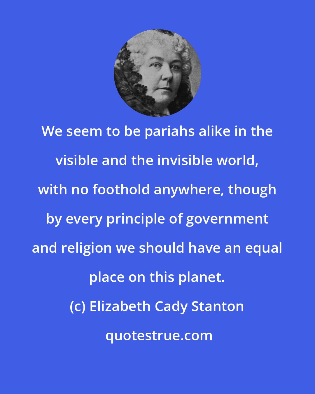Elizabeth Cady Stanton: We seem to be pariahs alike in the visible and the invisible world, with no foothold anywhere, though by every principle of government and religion we should have an equal place on this planet.