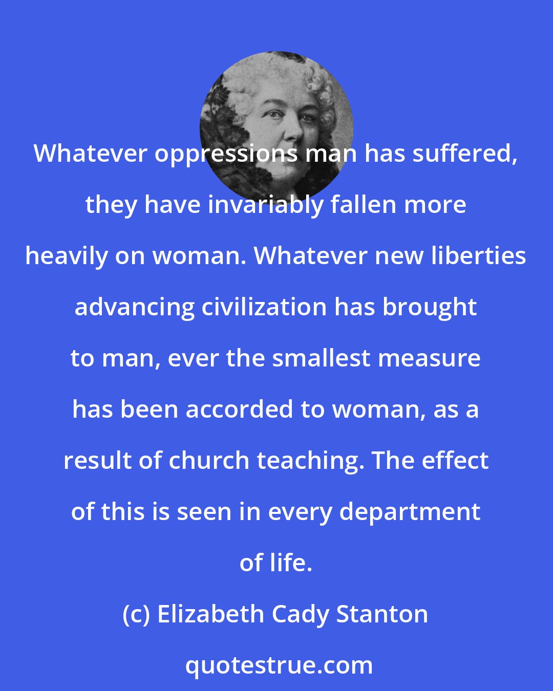 Elizabeth Cady Stanton: Whatever oppressions man has suffered, they have invariably fallen more heavily on woman. Whatever new liberties advancing civilization has brought to man, ever the smallest measure has been accorded to woman, as a result of church teaching. The effect of this is seen in every department of life.