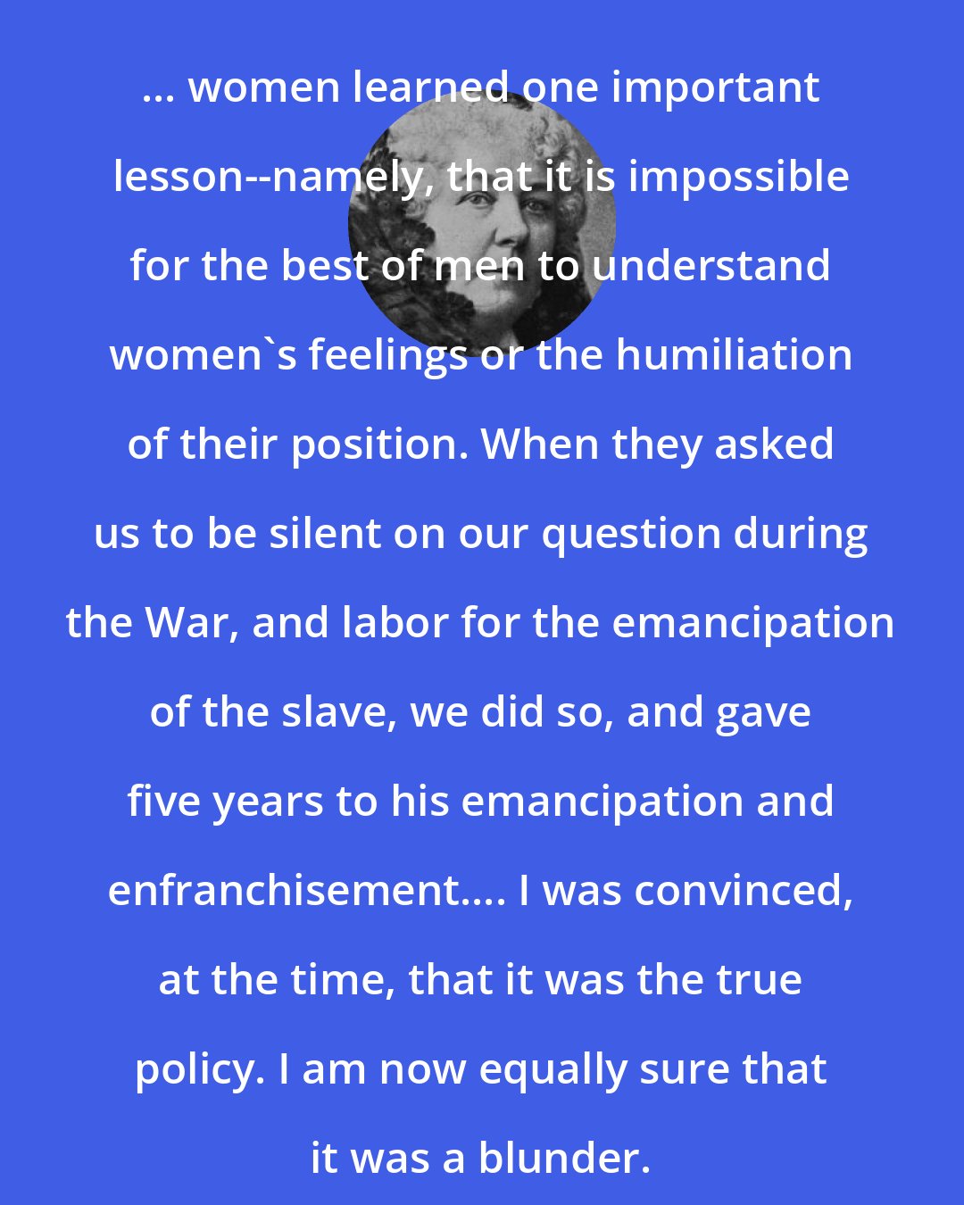 Elizabeth Cady Stanton: ... women learned one important lesson--namely, that it is impossible for the best of men to understand women's feelings or the humiliation of their position. When they asked us to be silent on our question during the War, and labor for the emancipation of the slave, we did so, and gave five years to his emancipation and enfranchisement.... I was convinced, at the time, that it was the true policy. I am now equally sure that it was a blunder.