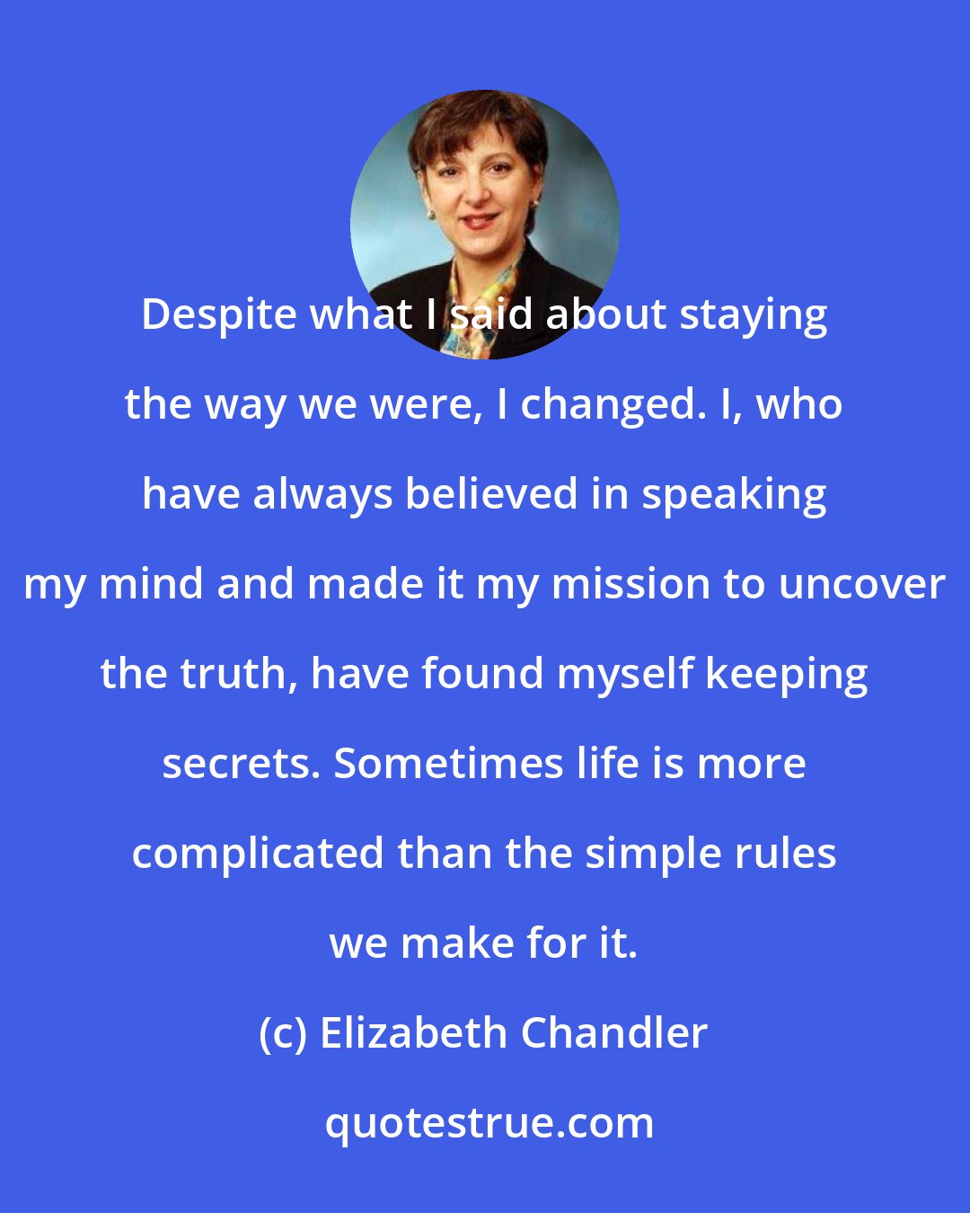 Elizabeth Chandler: Despite what I said about staying the way we were, I changed. I, who have always believed in speaking my mind and made it my mission to uncover the truth, have found myself keeping secrets. Sometimes life is more complicated than the simple rules we make for it.