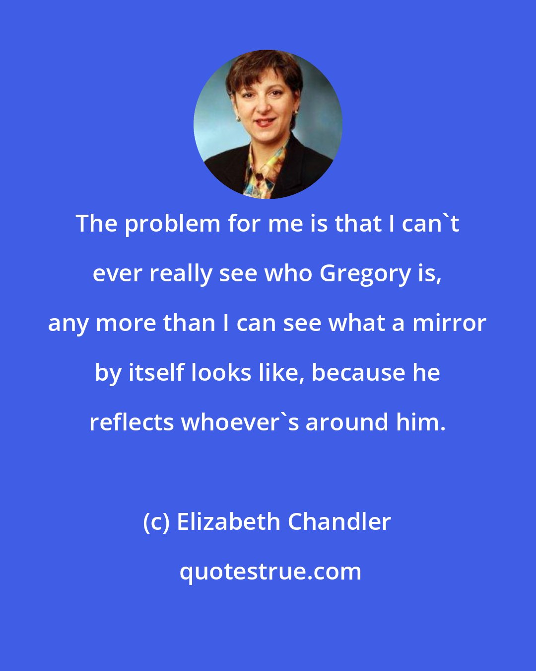 Elizabeth Chandler: The problem for me is that I can't ever really see who Gregory is, any more than I can see what a mirror by itself looks like, because he reflects whoever's around him.