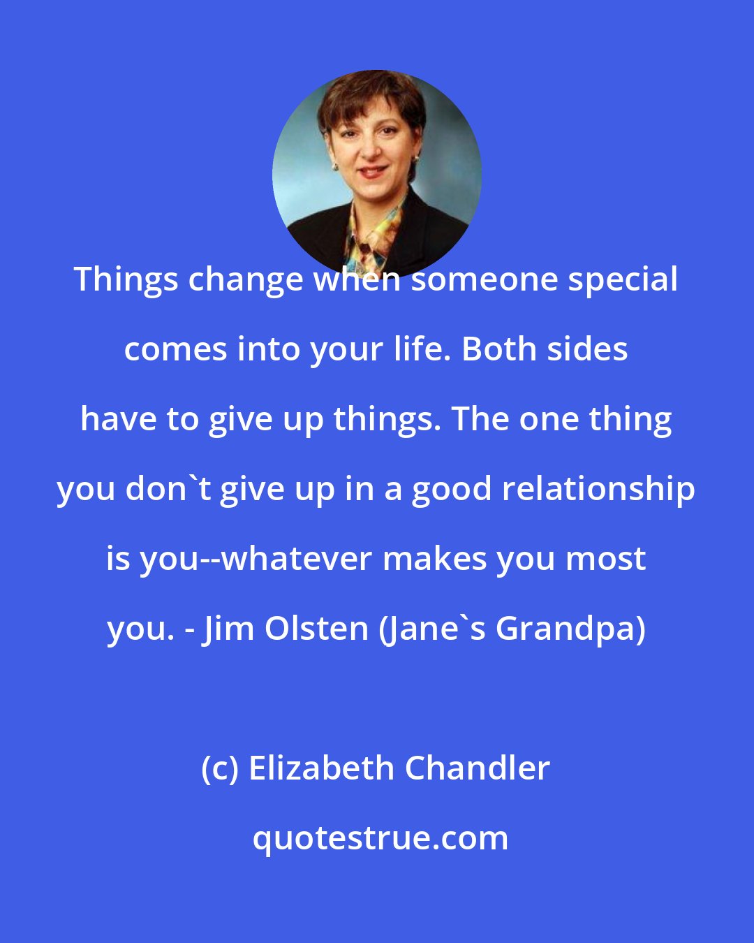 Elizabeth Chandler: Things change when someone special comes into your life. Both sides have to give up things. The one thing you don't give up in a good relationship is you--whatever makes you most you. - Jim Olsten (Jane's Grandpa)