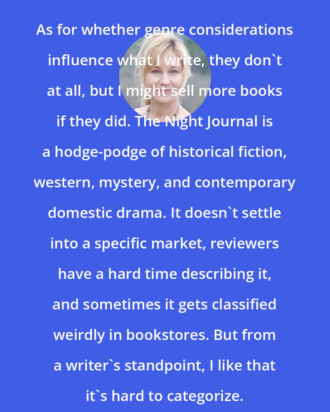 Elizabeth Crook: As for whether genre considerations influence what I write, they don't at all, but I might sell more books if they did. The Night Journal is a hodge-podge of historical fiction, western, mystery, and contemporary domestic drama. It doesn't settle into a specific market, reviewers have a hard time describing it, and sometimes it gets classified weirdly in bookstores. But from a writer's standpoint, I like that it's hard to categorize.