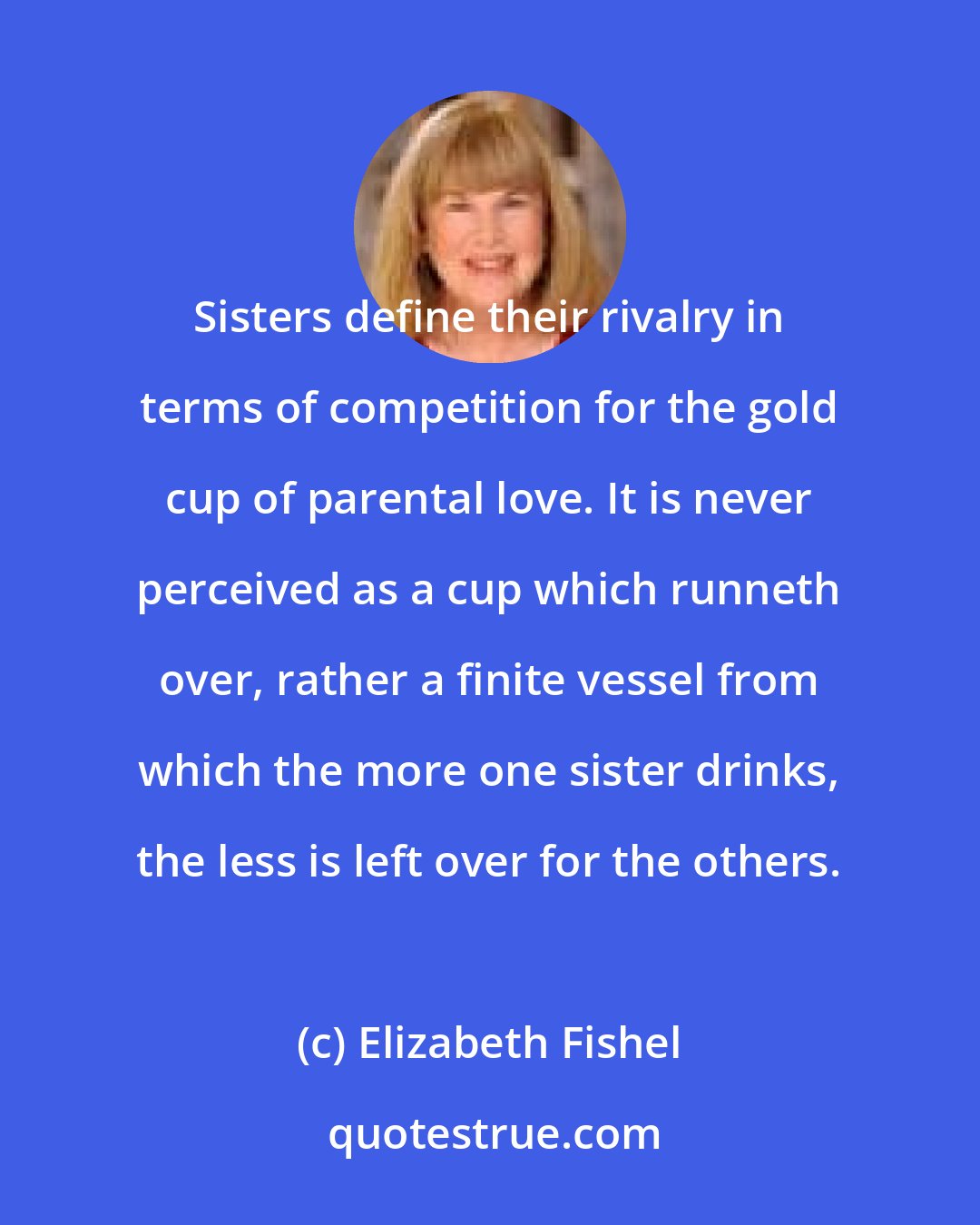 Elizabeth Fishel: Sisters define their rivalry in terms of competition for the gold cup of parental love. It is never perceived as a cup which runneth over, rather a finite vessel from which the more one sister drinks, the less is left over for the others.