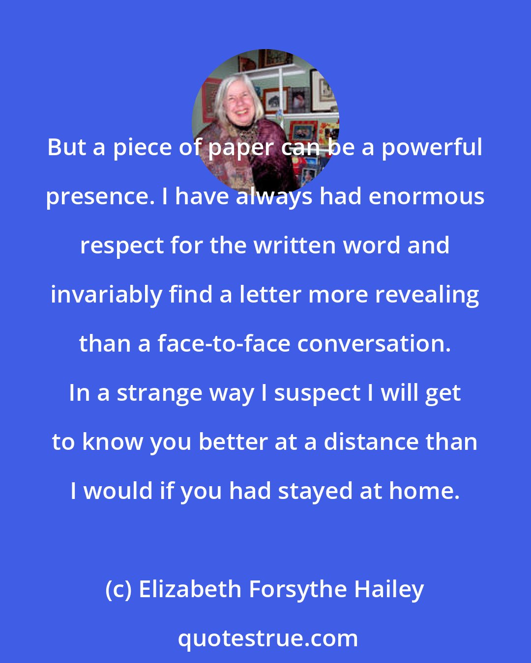 Elizabeth Forsythe Hailey: But a piece of paper can be a powerful presence. I have always had enormous respect for the written word and invariably find a letter more revealing than a face-to-face conversation. In a strange way I suspect I will get to know you better at a distance than I would if you had stayed at home.