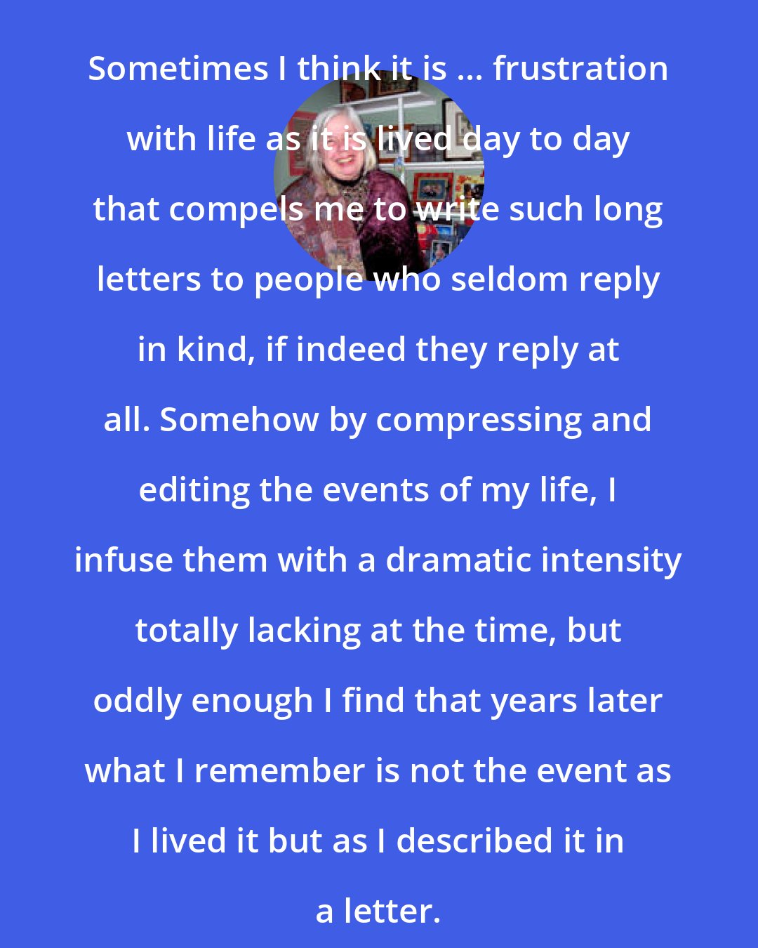 Elizabeth Forsythe Hailey: Sometimes I think it is ... frustration with life as it is lived day to day that compels me to write such long letters to people who seldom reply in kind, if indeed they reply at all. Somehow by compressing and editing the events of my life, I infuse them with a dramatic intensity totally lacking at the time, but oddly enough I find that years later what I remember is not the event as I lived it but as I described it in a letter.