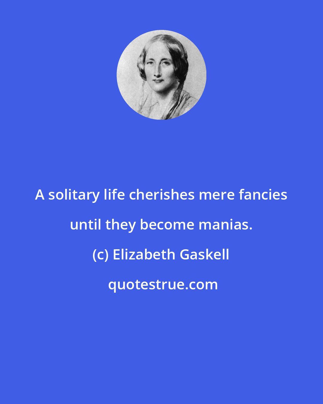 Elizabeth Gaskell: A solitary life cherishes mere fancies until they become manias.