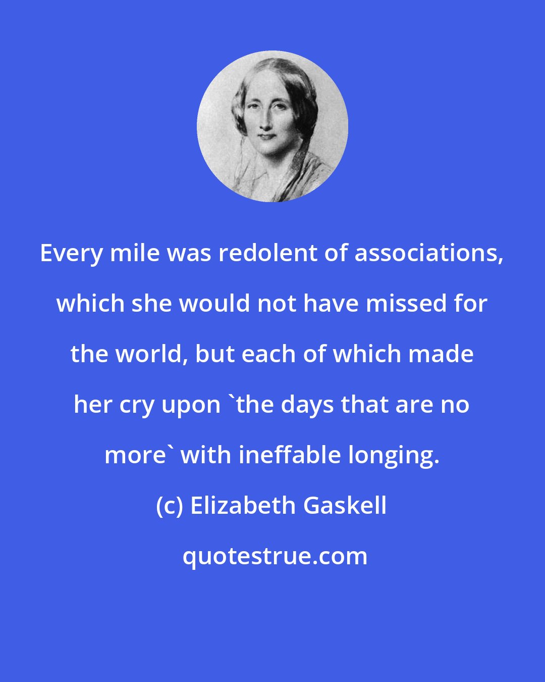 Elizabeth Gaskell: Every mile was redolent of associations, which she would not have missed for the world, but each of which made her cry upon 'the days that are no more' with ineffable longing.