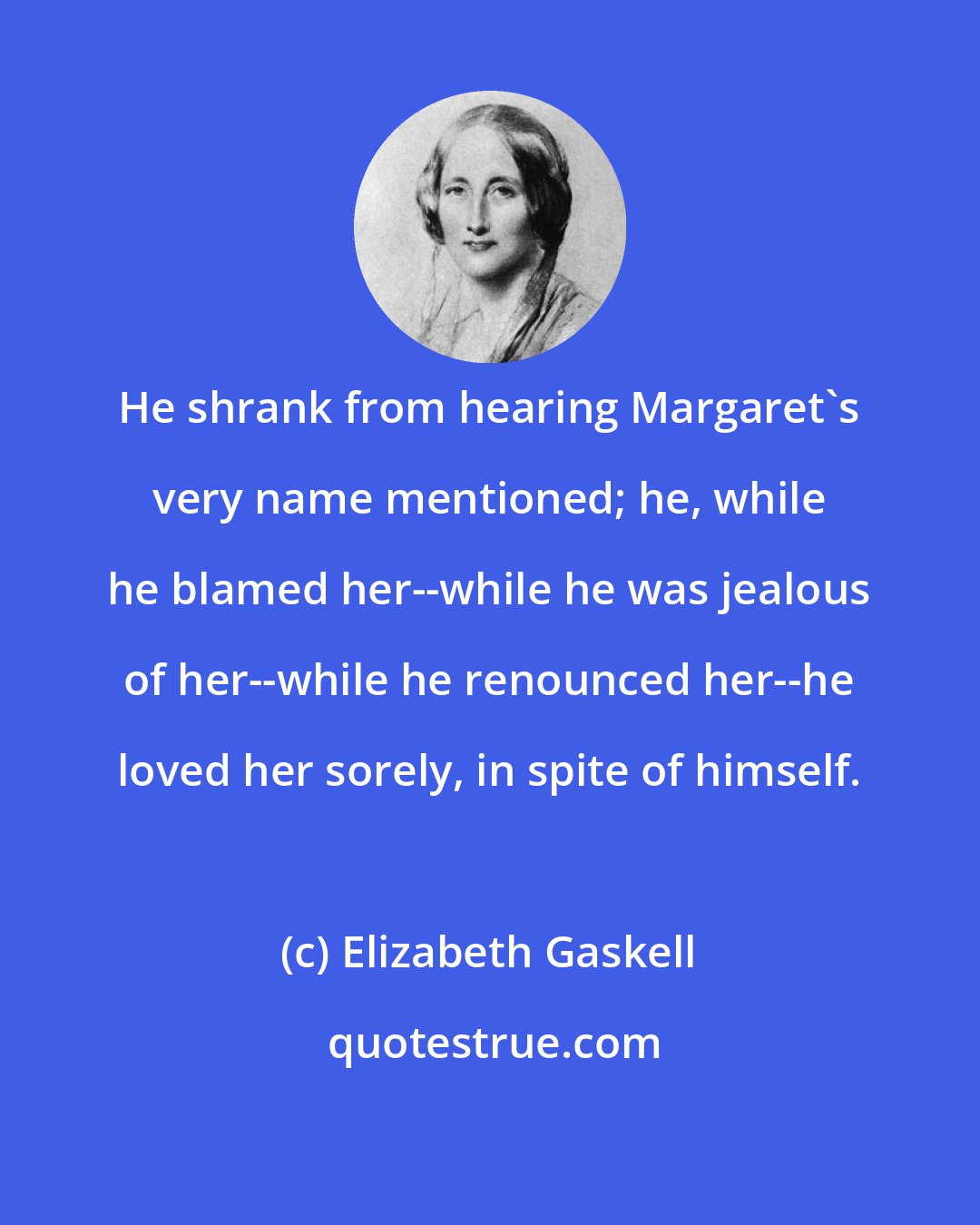 Elizabeth Gaskell: He shrank from hearing Margaret's very name mentioned; he, while he blamed her--while he was jealous of her--while he renounced her--he loved her sorely, in spite of himself.