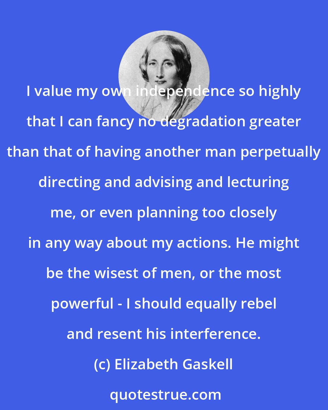 Elizabeth Gaskell: I value my own independence so highly that I can fancy no degradation greater than that of having another man perpetually directing and advising and lecturing me, or even planning too closely in any way about my actions. He might be the wisest of men, or the most powerful - I should equally rebel and resent his interference.