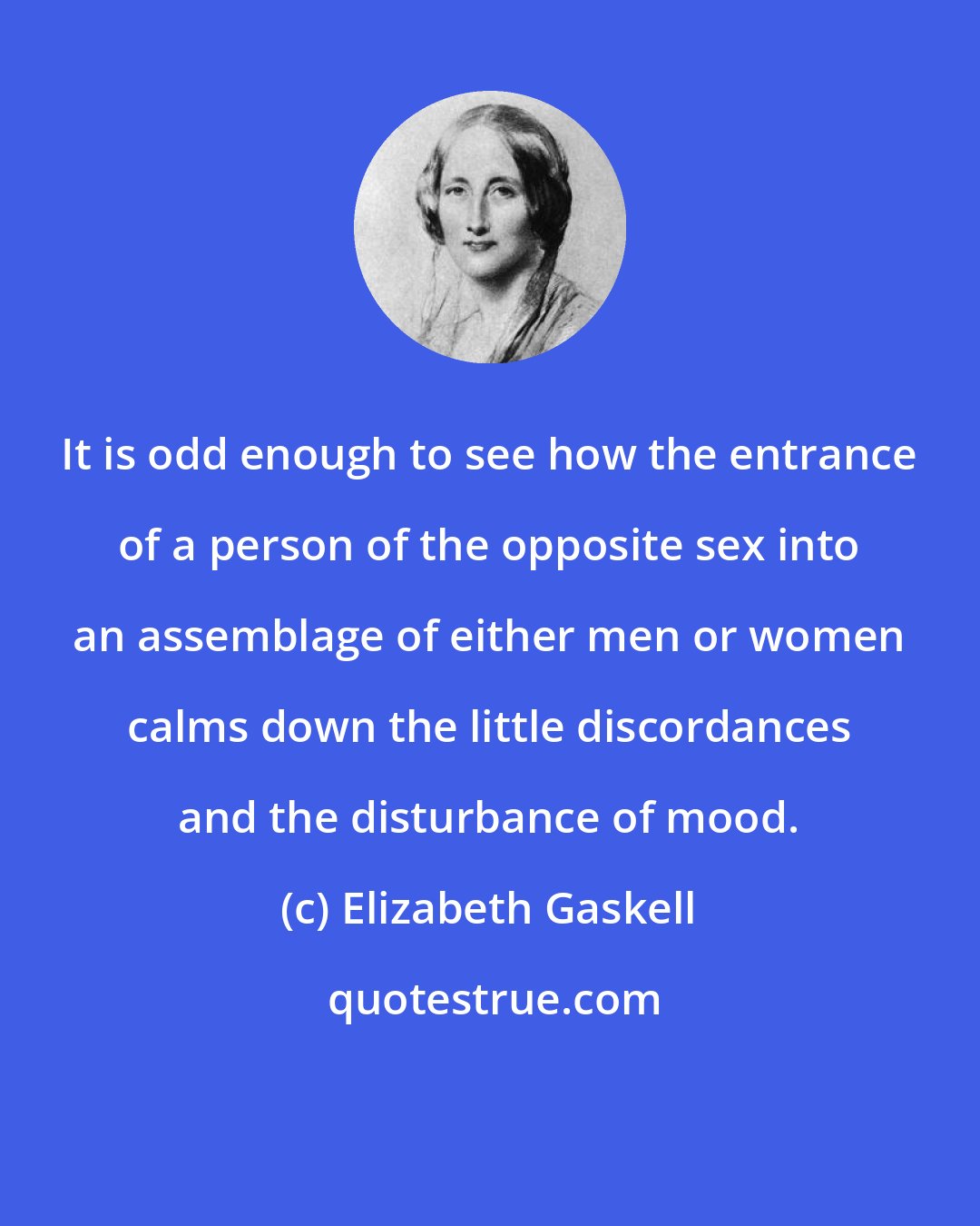 Elizabeth Gaskell: It is odd enough to see how the entrance of a person of the opposite sex into an assemblage of either men or women calms down the little discordances and the disturbance of mood.