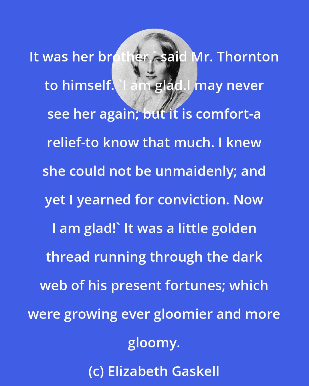 Elizabeth Gaskell: It was her brother,' said Mr. Thornton to himself. 'I am glad.I may never see her again; but it is comfort-a relief-to know that much. I knew she could not be unmaidenly; and yet I yearned for conviction. Now I am glad!' It was a little golden thread running through the dark web of his present fortunes; which were growing ever gloomier and more gloomy.