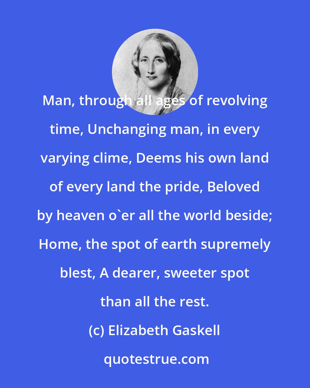 Elizabeth Gaskell: Man, through all ages of revolving time, Unchanging man, in every varying clime, Deems his own land of every land the pride, Beloved by heaven o'er all the world beside; Home, the spot of earth supremely blest, A dearer, sweeter spot than all the rest.