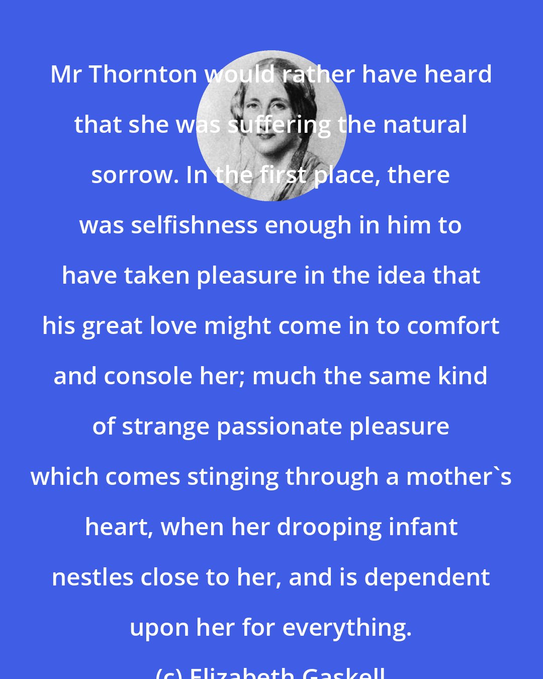 Elizabeth Gaskell: Mr Thornton would rather have heard that she was suffering the natural sorrow. In the first place, there was selfishness enough in him to have taken pleasure in the idea that his great love might come in to comfort and console her; much the same kind of strange passionate pleasure which comes stinging through a mother's heart, when her drooping infant nestles close to her, and is dependent upon her for everything.