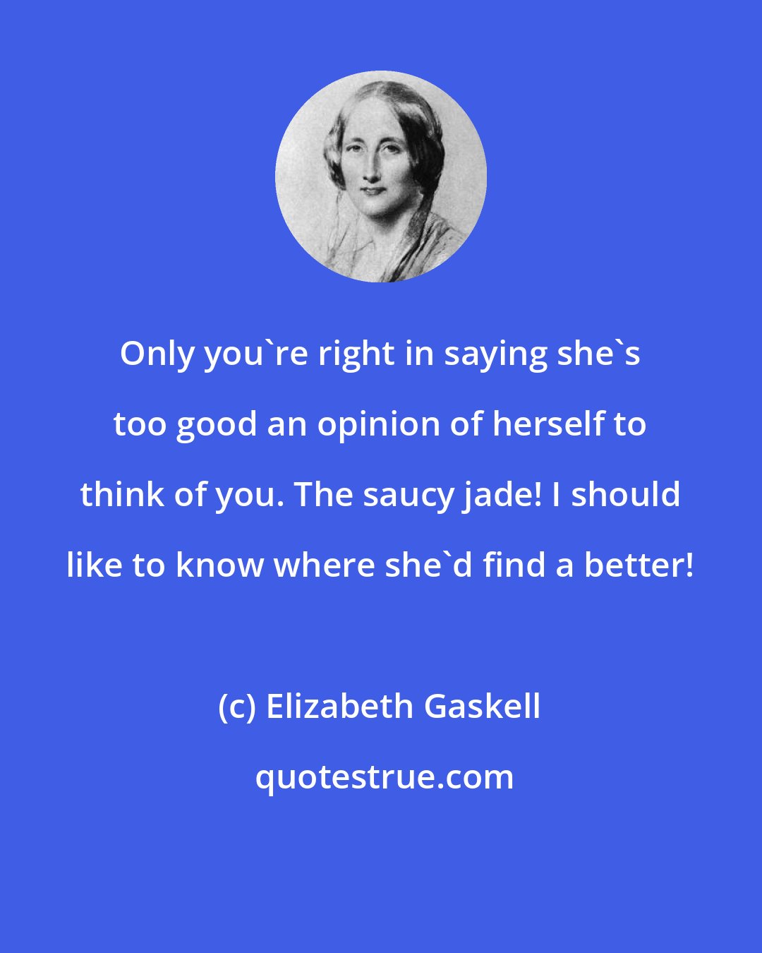 Elizabeth Gaskell: Only you're right in saying she's too good an opinion of herself to think of you. The saucy jade! I should like to know where she'd find a better!