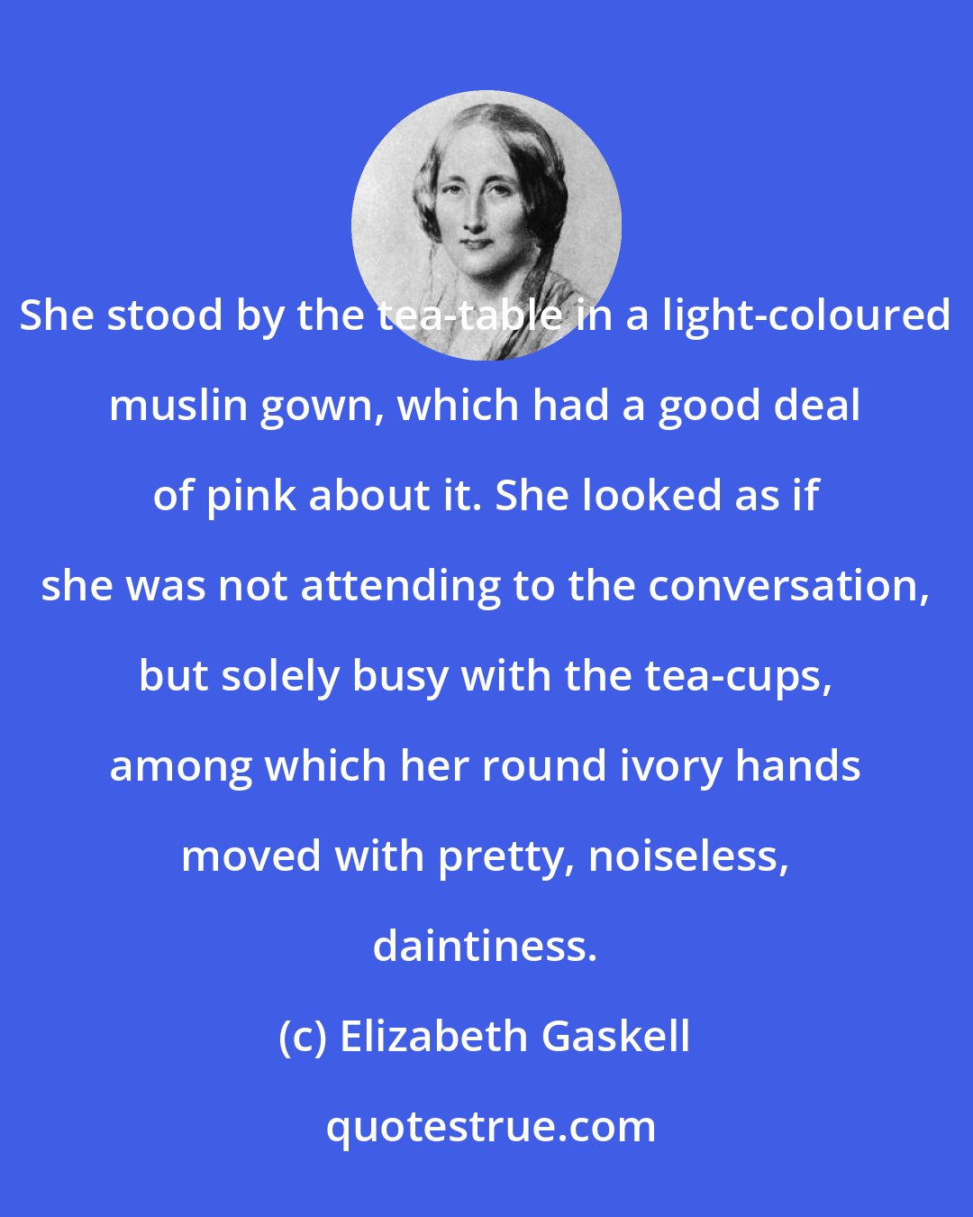 Elizabeth Gaskell: She stood by the tea-table in a light-coloured muslin gown, which had a good deal of pink about it. She looked as if she was not attending to the conversation, but solely busy with the tea-cups, among which her round ivory hands moved with pretty, noiseless, daintiness.