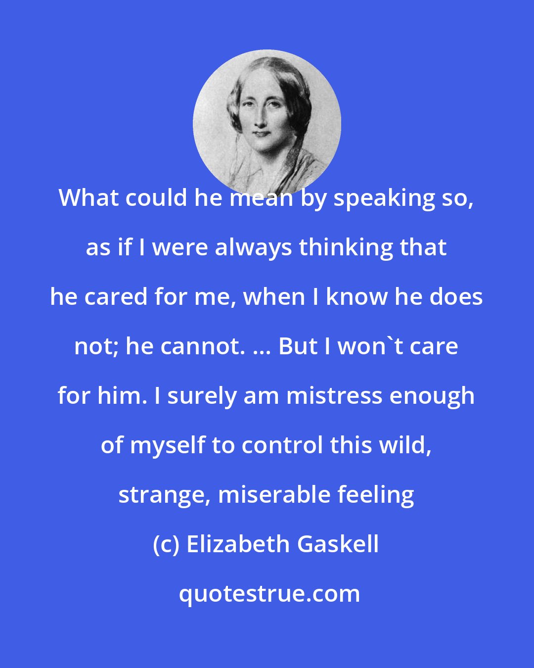 Elizabeth Gaskell: What could he mean by speaking so, as if I were always thinking that he cared for me, when I know he does not; he cannot. ... But I won't care for him. I surely am mistress enough of myself to control this wild, strange, miserable feeling