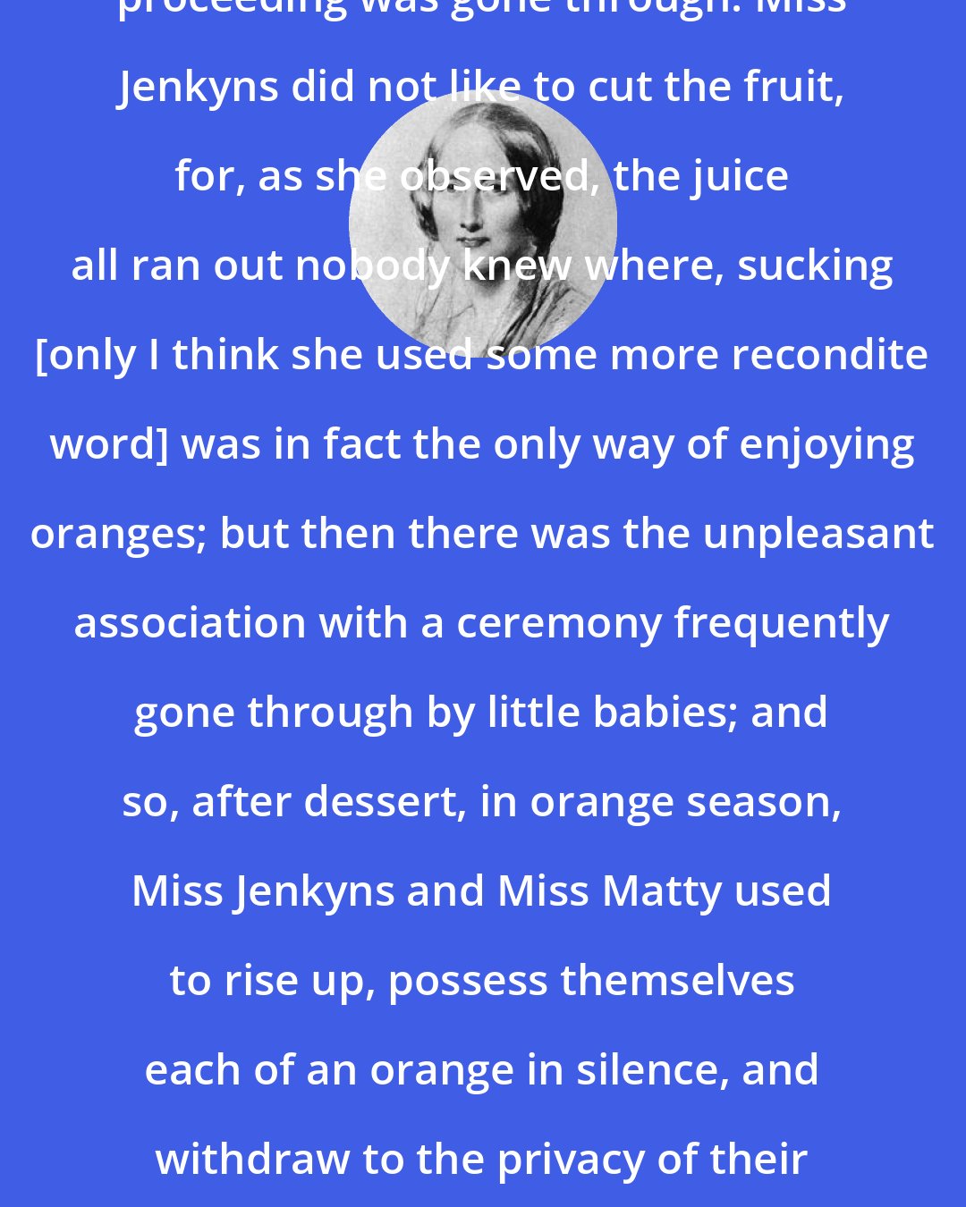 Elizabeth Gaskell: When oranges came in, a curious proceeding was gone through. Miss Jenkyns did not like to cut the fruit, for, as she observed, the juice all ran out nobody knew where, sucking [only I think she used some more recondite word] was in fact the only way of enjoying oranges; but then there was the unpleasant association with a ceremony frequently gone through by little babies; and so, after dessert, in orange season, Miss Jenkyns and Miss Matty used to rise up, possess themselves each of an orange in silence, and withdraw to the privacy of their own rooms to indulge in sucking oranges.