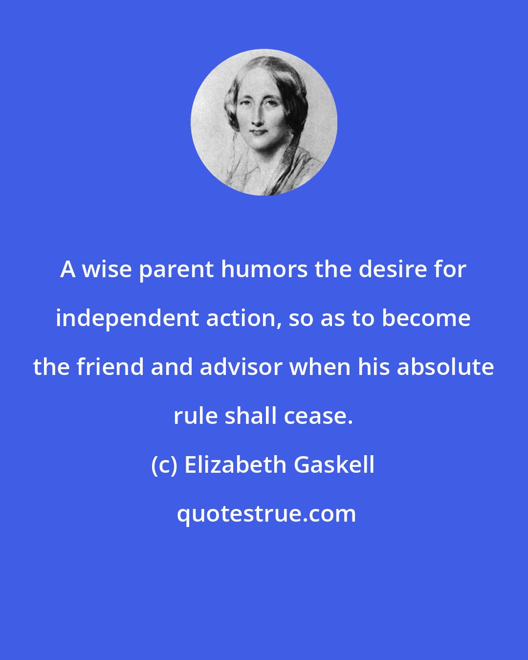 Elizabeth Gaskell: A wise parent humors the desire for independent action, so as to become the friend and advisor when his absolute rule shall cease.