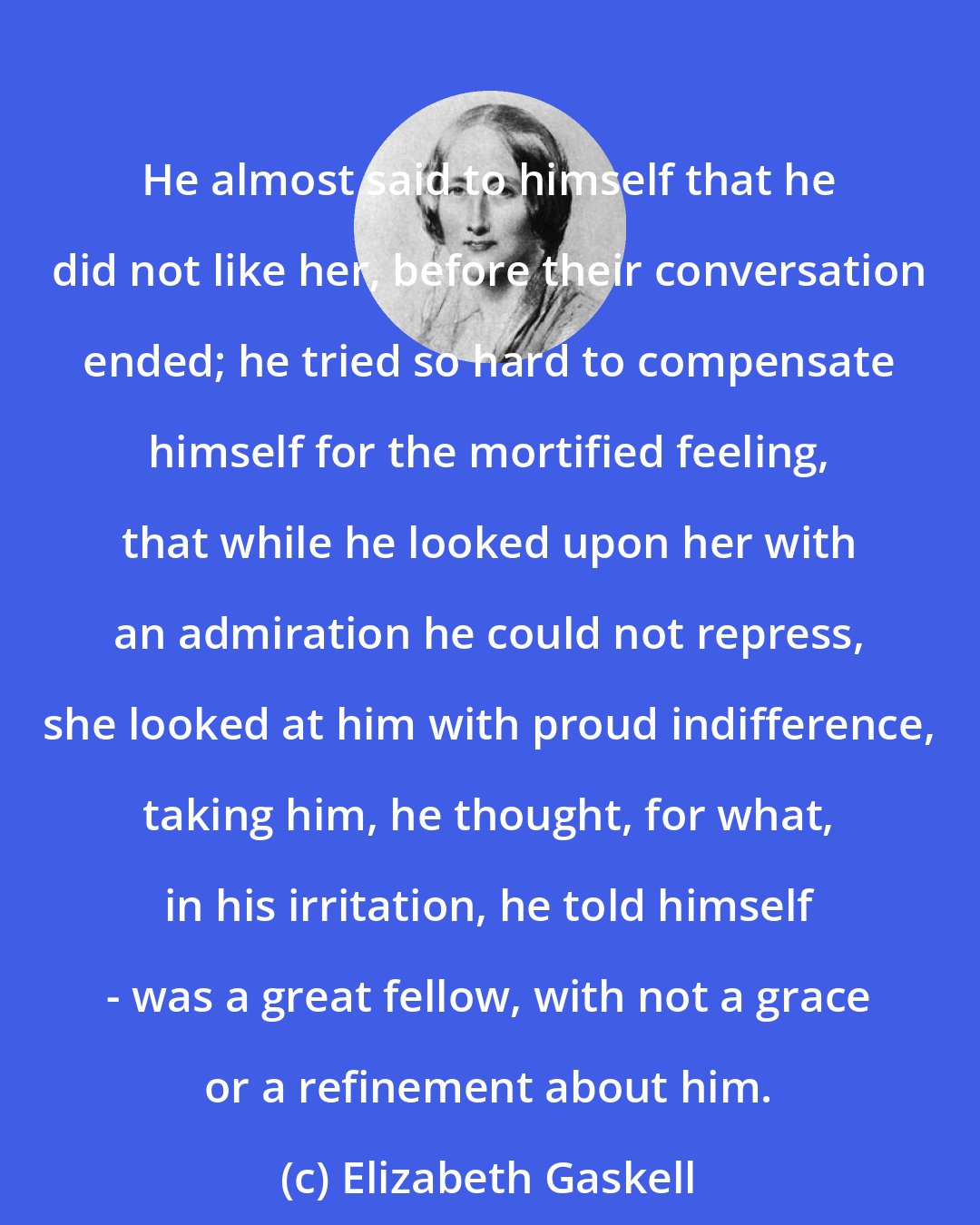 Elizabeth Gaskell: He almost said to himself that he did not like her, before their conversation ended; he tried so hard to compensate himself for the mortified feeling, that while he looked upon her with an admiration he could not repress, she looked at him with proud indifference, taking him, he thought, for what, in his irritation, he told himself - was a great fellow, with not a grace or a refinement about him.