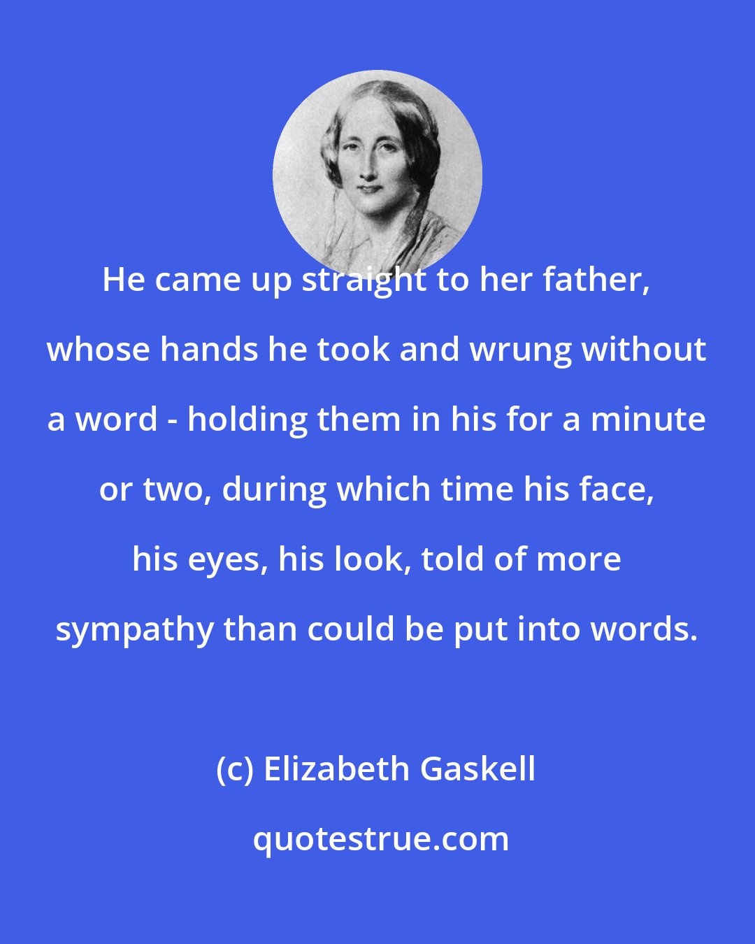 Elizabeth Gaskell: He came up straight to her father, whose hands he took and wrung without a word - holding them in his for a minute or two, during which time his face, his eyes, his look, told of more sympathy than could be put into words.