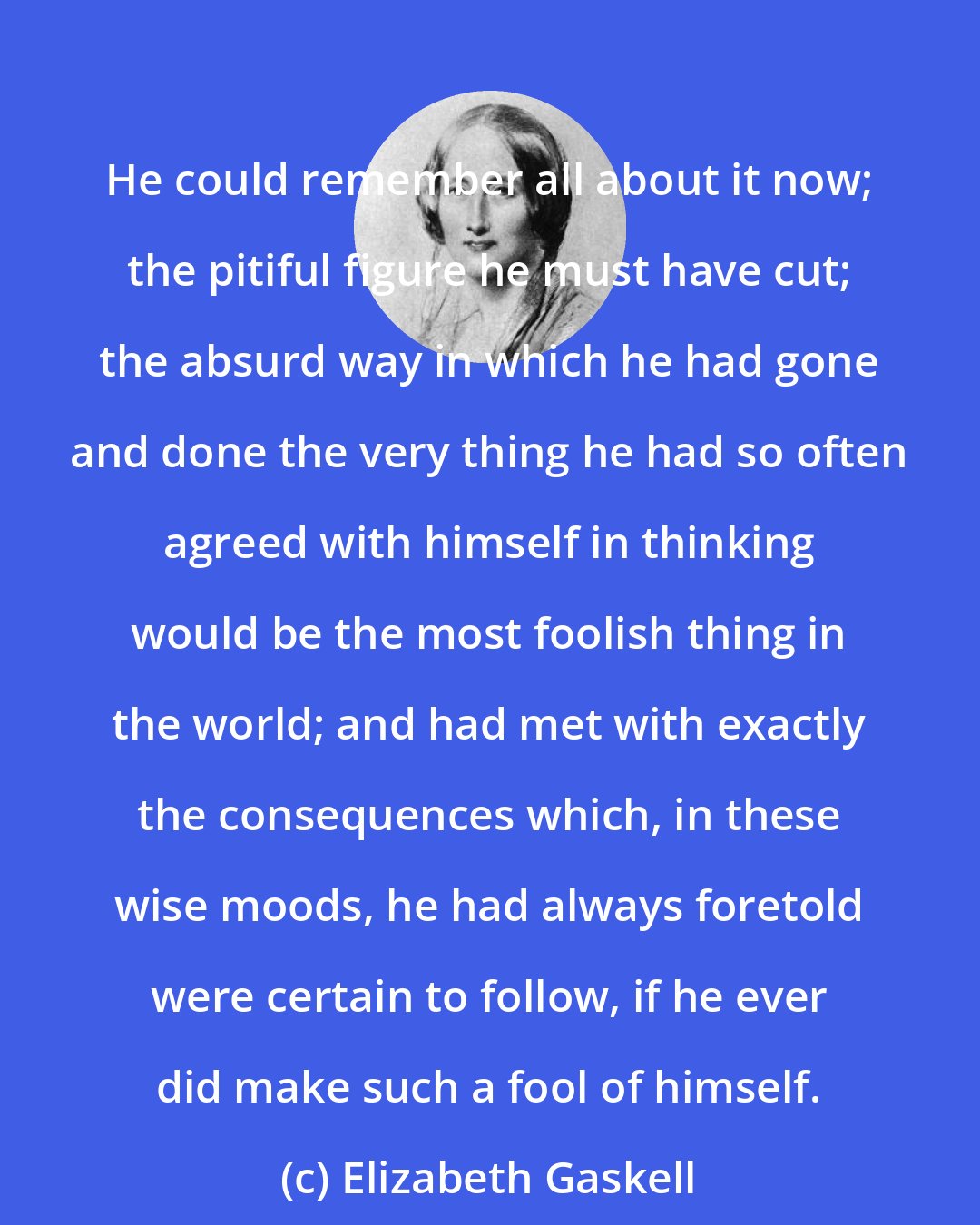 Elizabeth Gaskell: He could remember all about it now; the pitiful figure he must have cut; the absurd way in which he had gone and done the very thing he had so often agreed with himself in thinking would be the most foolish thing in the world; and had met with exactly the consequences which, in these wise moods, he had always foretold were certain to follow, if he ever did make such a fool of himself.