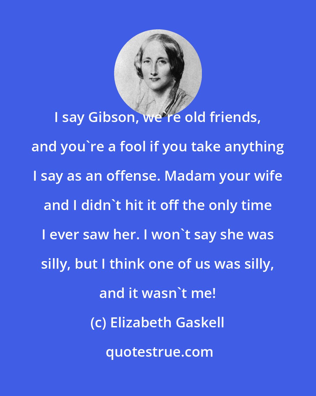 Elizabeth Gaskell: I say Gibson, we're old friends, and you're a fool if you take anything I say as an offense. Madam your wife and I didn't hit it off the only time I ever saw her. I won't say she was silly, but I think one of us was silly, and it wasn't me!