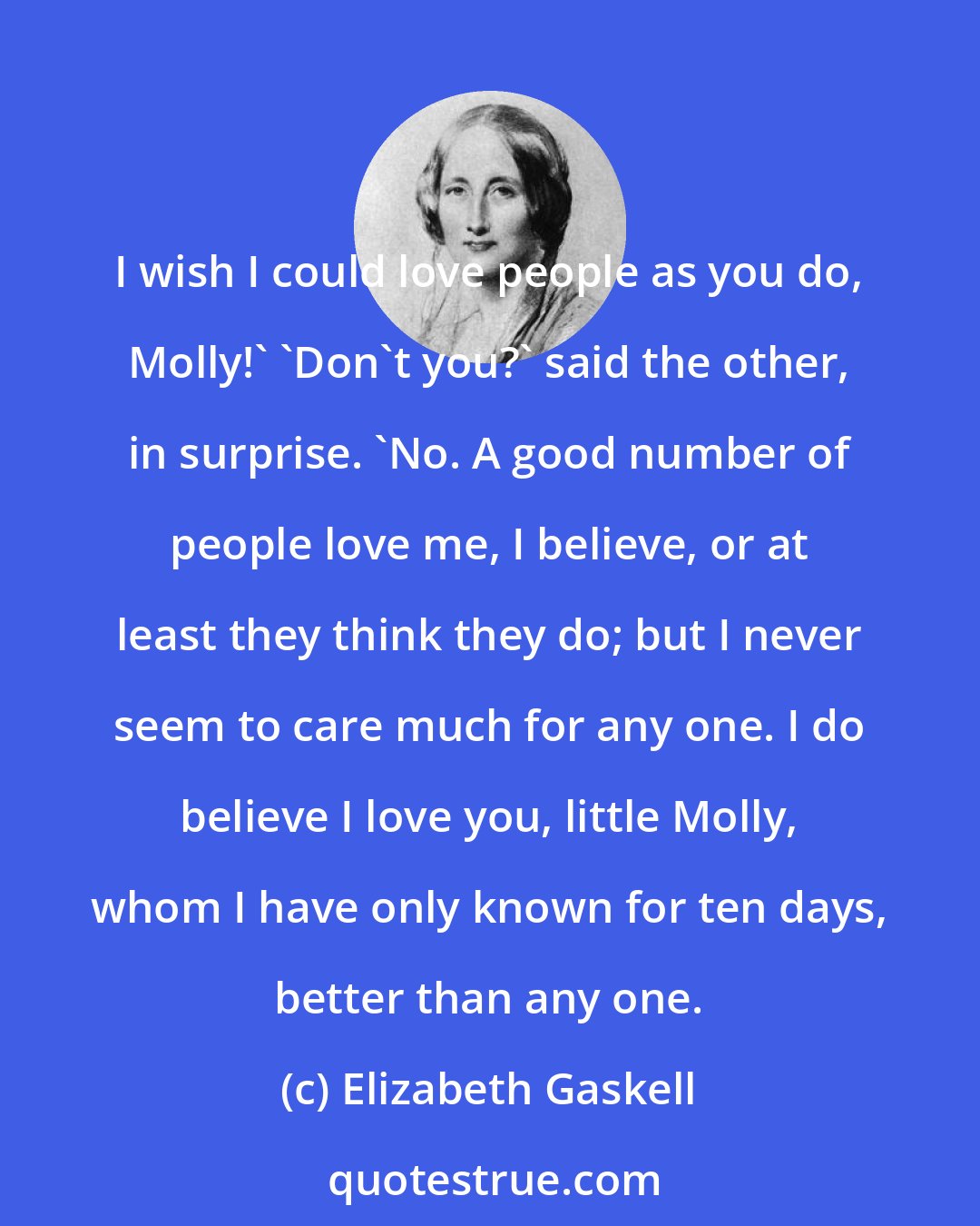 Elizabeth Gaskell: I wish I could love people as you do, Molly!' 'Don't you?' said the other, in surprise. 'No. A good number of people love me, I believe, or at least they think they do; but I never seem to care much for any one. I do believe I love you, little Molly, whom I have only known for ten days, better than any one.