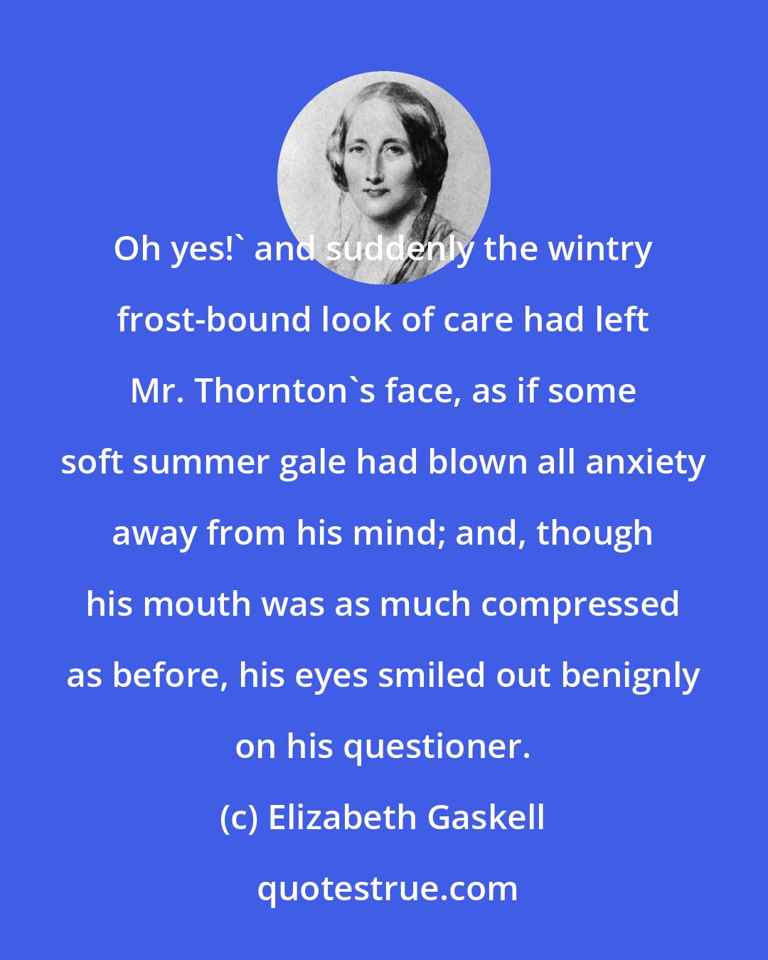 Elizabeth Gaskell: Oh yes!' and suddenly the wintry frost-bound look of care had left Mr. Thornton's face, as if some soft summer gale had blown all anxiety away from his mind; and, though his mouth was as much compressed as before, his eyes smiled out benignly on his questioner.