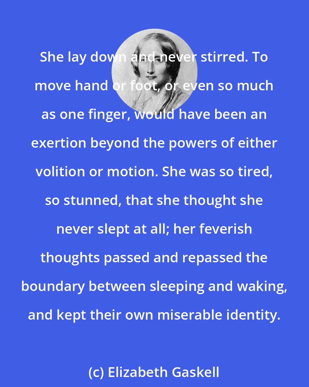 Elizabeth Gaskell: She lay down and never stirred. To move hand or foot, or even so much as one finger, would have been an exertion beyond the powers of either volition or motion. She was so tired, so stunned, that she thought she never slept at all; her feverish thoughts passed and repassed the boundary between sleeping and waking, and kept their own miserable identity.