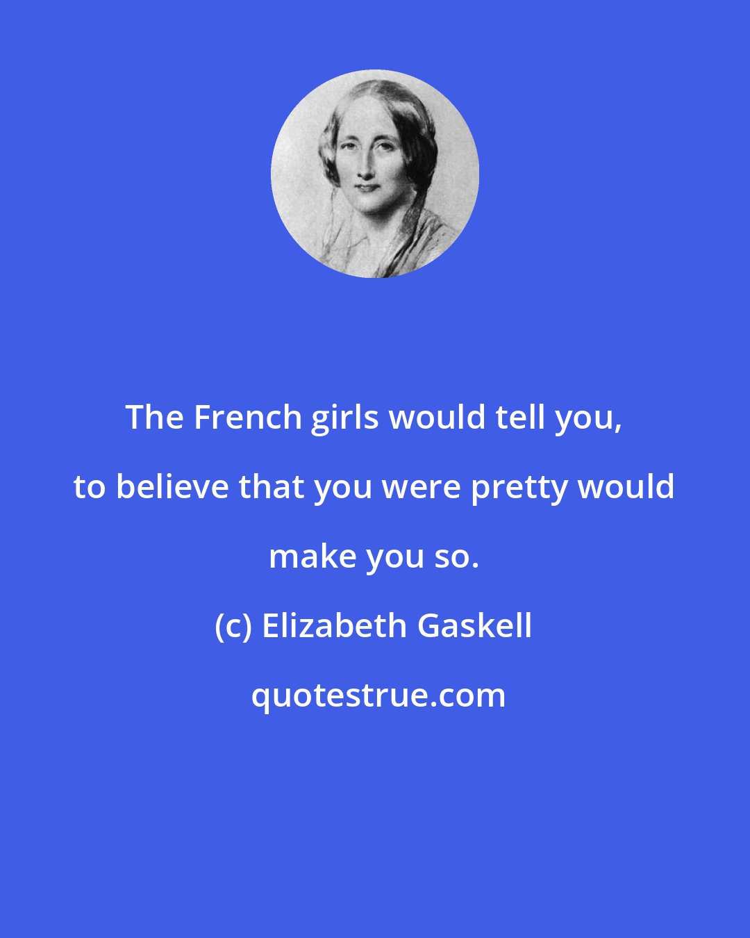 Elizabeth Gaskell: The French girls would tell you, to believe that you were pretty would make you so.