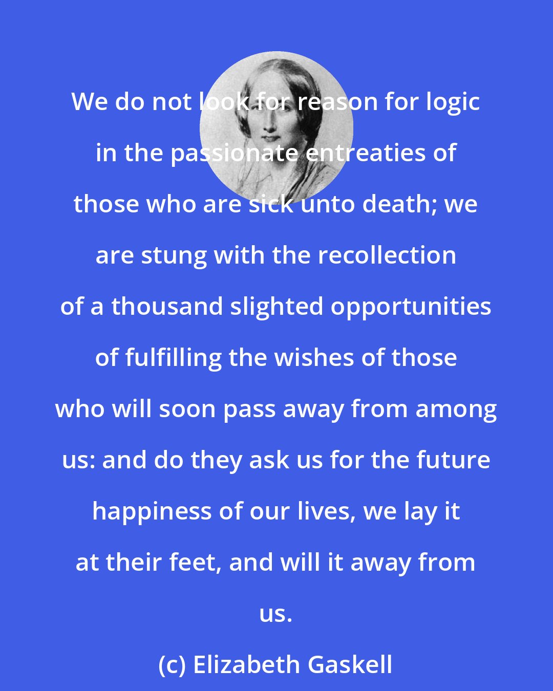 Elizabeth Gaskell: We do not look for reason for logic in the passionate entreaties of those who are sick unto death; we are stung with the recollection of a thousand slighted opportunities of fulfilling the wishes of those who will soon pass away from among us: and do they ask us for the future happiness of our lives, we lay it at their feet, and will it away from us.