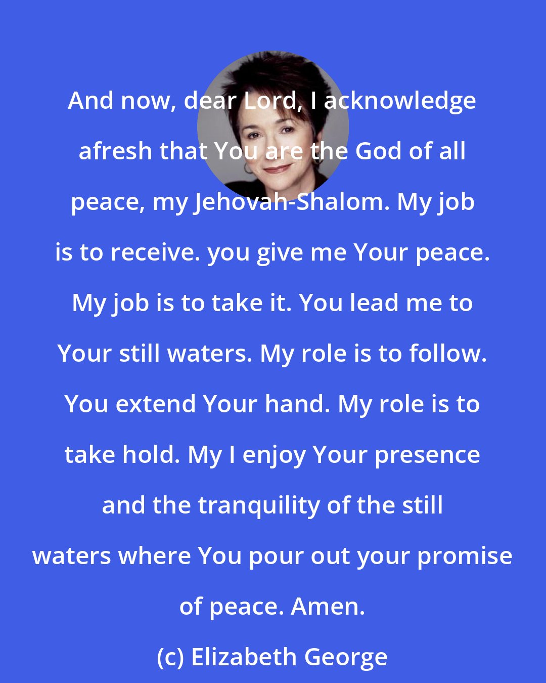 Elizabeth George: And now, dear Lord, I acknowledge afresh that You are the God of all peace, my Jehovah-Shalom. My job is to receive. you give me Your peace. My job is to take it. You lead me to Your still waters. My role is to follow. You extend Your hand. My role is to take hold. My I enjoy Your presence and the tranquility of the still waters where You pour out your promise of peace. Amen.