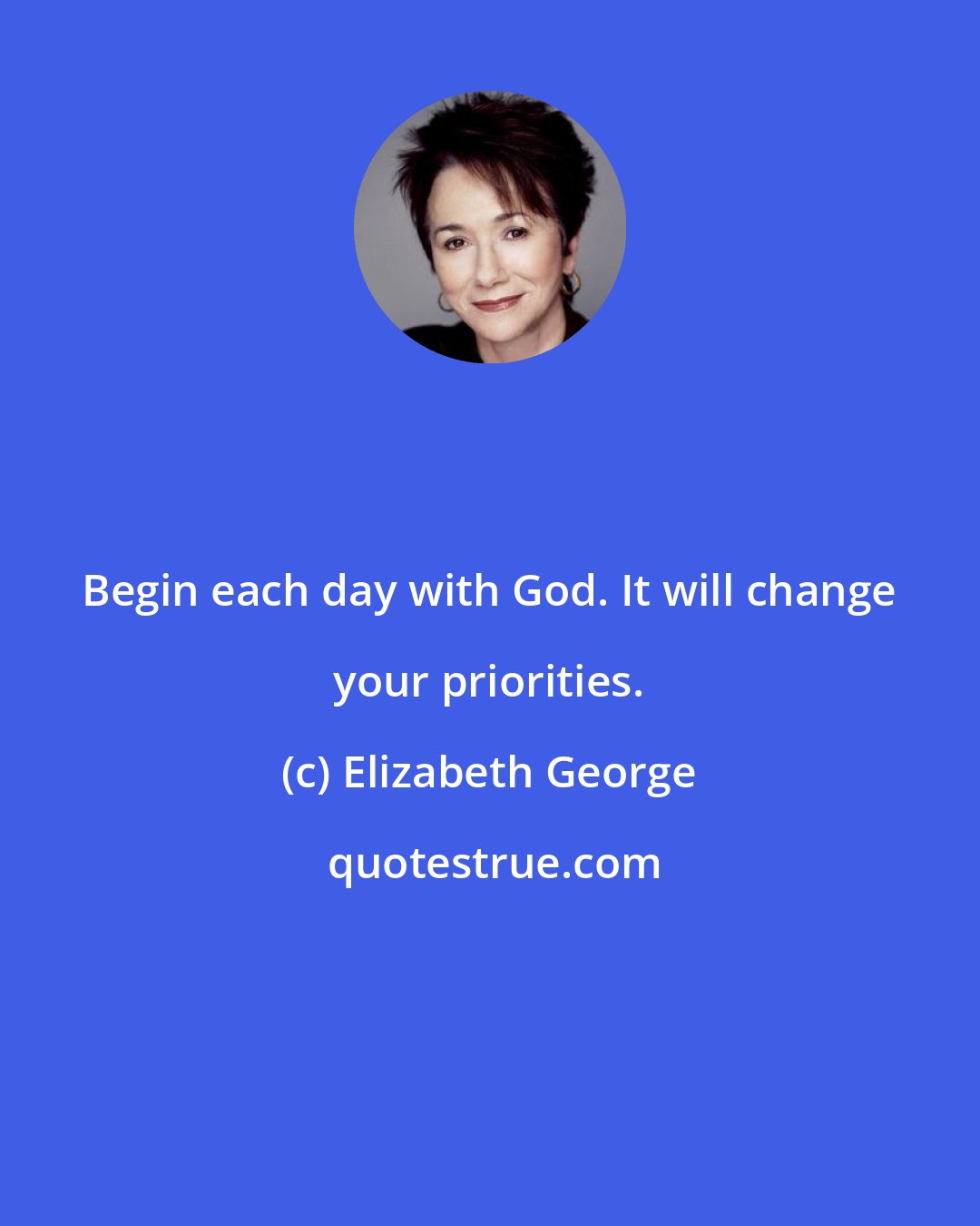 Elizabeth George: Begin each day with God. It will change your priorities.