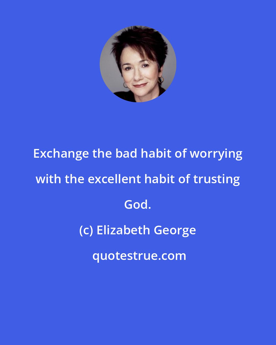 Elizabeth George: Exchange the bad habit of worrying with the excellent habit of trusting God.