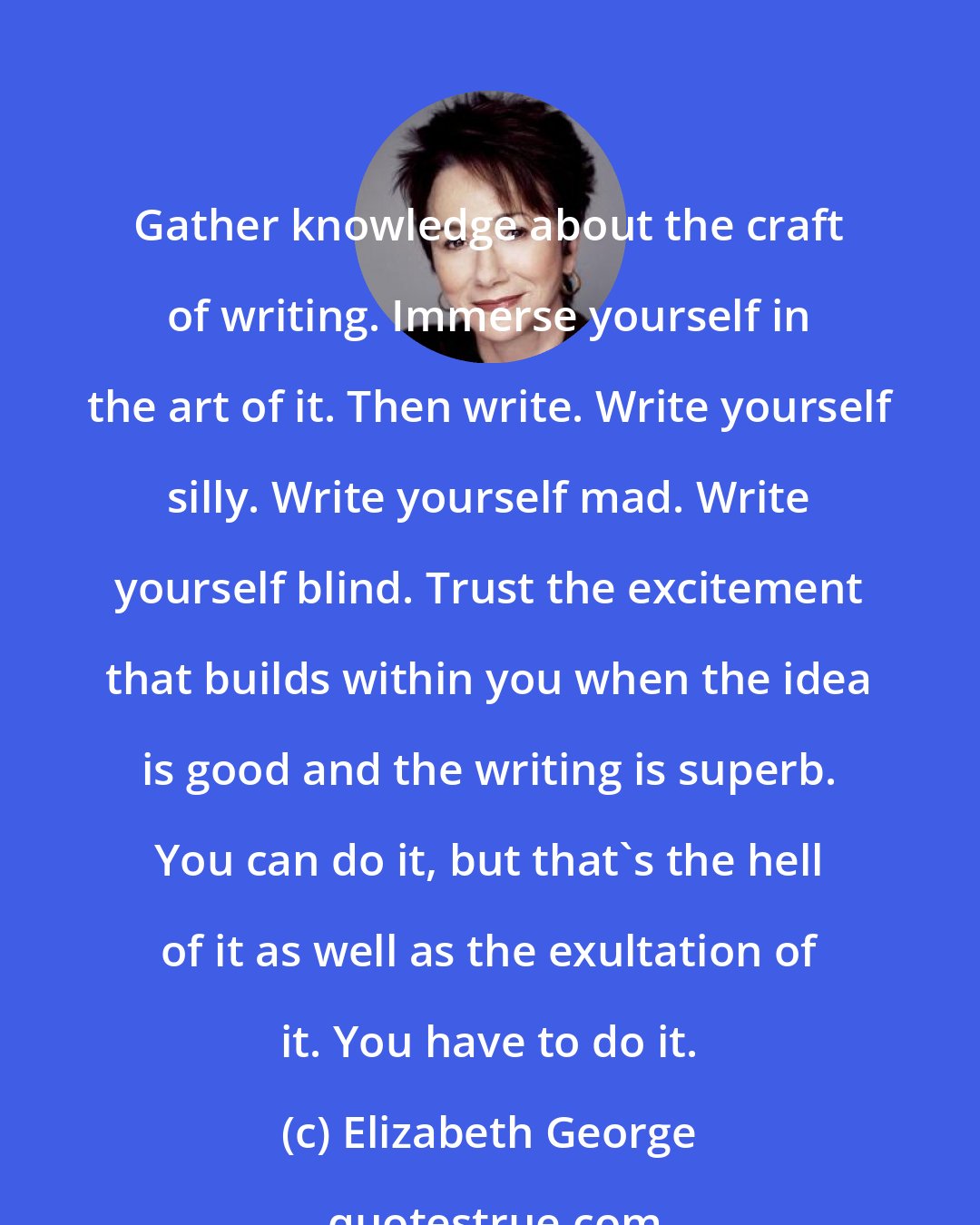 Elizabeth George: Gather knowledge about the craft of writing. Immerse yourself in the art of it. Then write. Write yourself silly. Write yourself mad. Write yourself blind. Trust the excitement that builds within you when the idea is good and the writing is superb. You can do it, but that's the hell of it as well as the exultation of it. You have to do it.