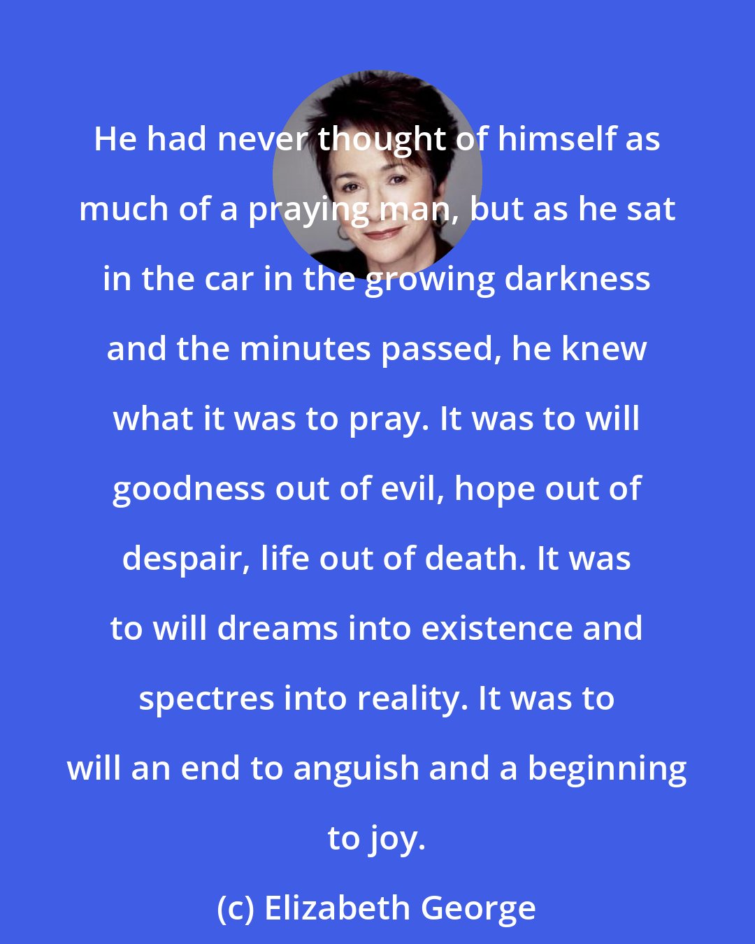 Elizabeth George: He had never thought of himself as much of a praying man, but as he sat in the car in the growing darkness and the minutes passed, he knew what it was to pray. It was to will goodness out of evil, hope out of despair, life out of death. It was to will dreams into existence and spectres into reality. It was to will an end to anguish and a beginning to joy.