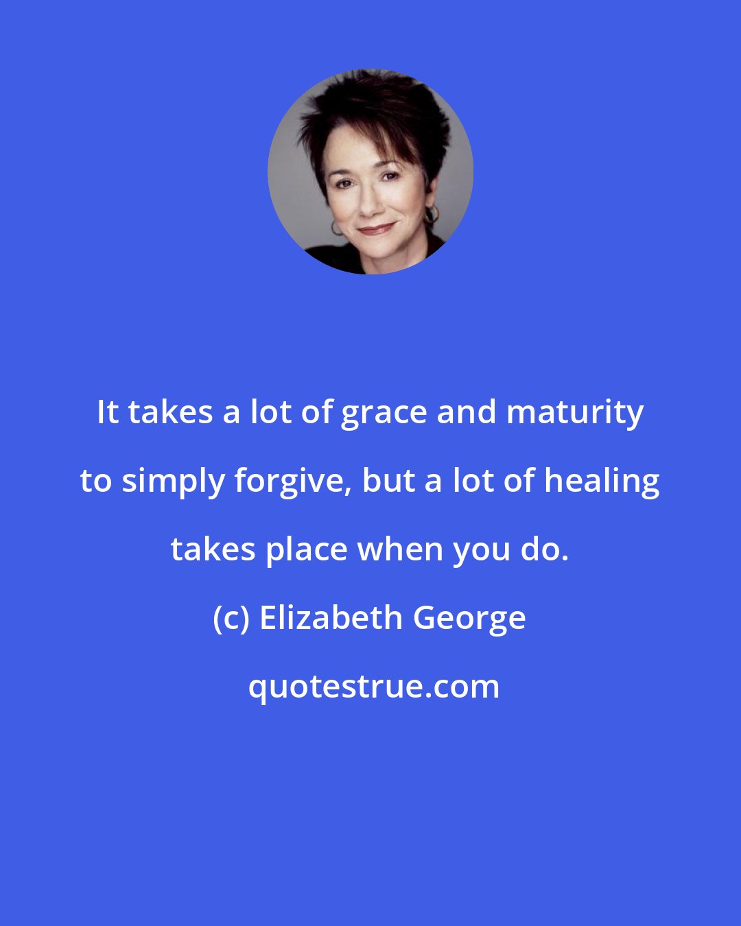 Elizabeth George: It takes a lot of grace and maturity to simply forgive, but a lot of healing takes place when you do.