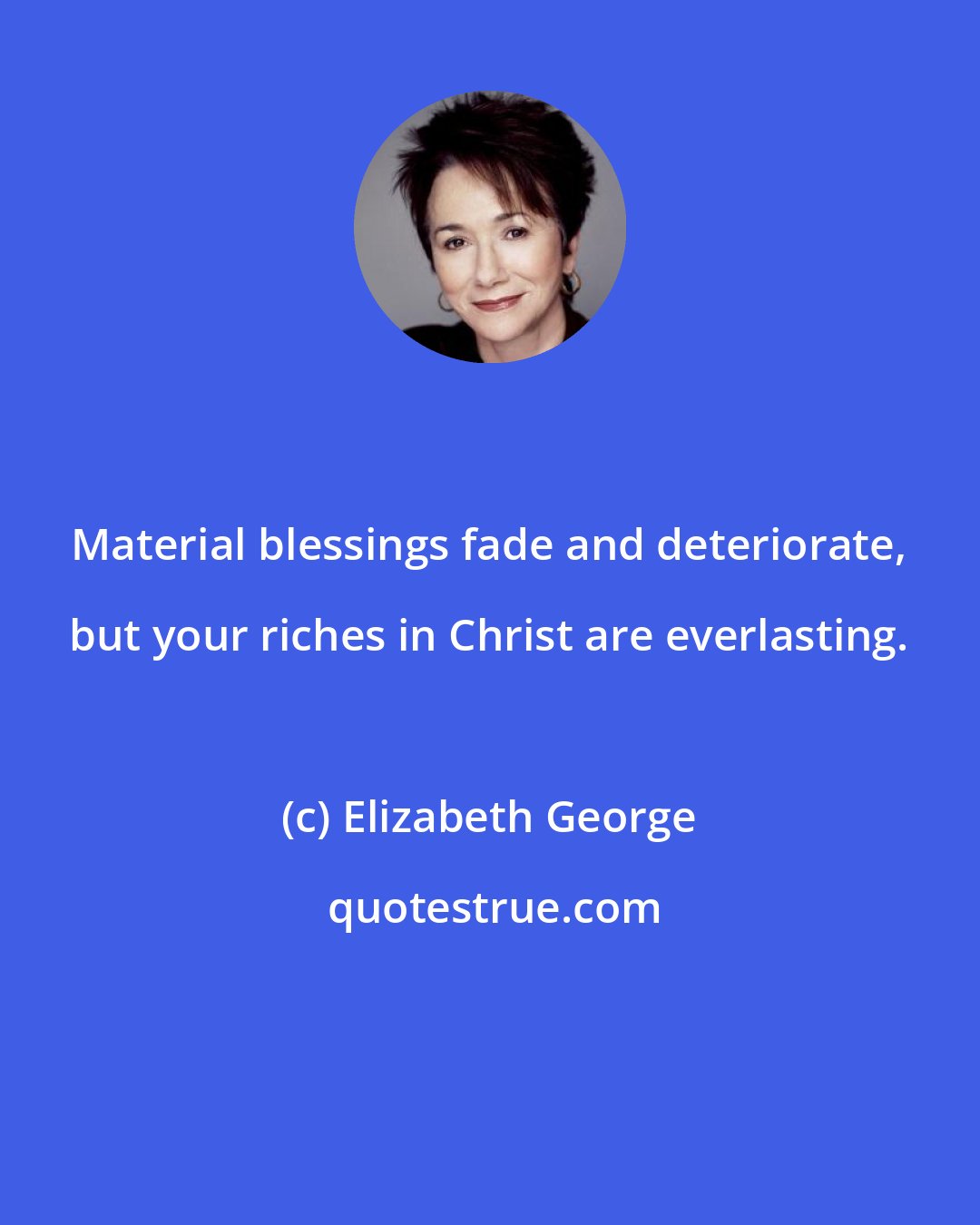 Elizabeth George: Material blessings fade and deteriorate, but your riches in Christ are everlasting.